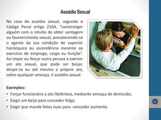 AssédioSexual
No caso do assédio sexual, segundo o
Código Penal artigo 216A, “constranger
alguém com o intuito de obter vantagem
ou favorecimento sexual, prevalecendo-se
o agente da sua condição de superior
hierárquico ou ascendência inerente ao
exercício de emprego, cargo ou função”.
Ao impor ou forçar outra pessoa a exercer
um ato sexual, que pode ser beijar,
despir-se ou até mesmo o próprio ato,
sobre qualquer ameaça, é assédio sexual.
Exemplos:
• Forçar funcionária a ato libidinoso, mediante ameaça de demissão;
• Exigir um beijo para conceder folga;
• Exigir que mande fotos nuas para conceder aumento.
 