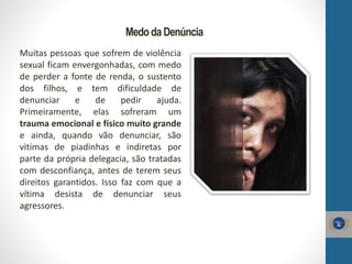 MedodaDenúncia
Muitas pessoas que sofrem de violência
sexual ficam envergonhadas, com medo
de perder a fonte de renda, o sustento
dos filhos, e tem dificuldade de
denunciar e de pedir ajuda.
Primeiramente, elas sofreram um
trauma emocional e físico muito grande
e ainda, quando vão denunciar, são
vitimas de piadinhas e indiretas por
parte da própria delegacia, são tratadas
com desconfiança, antes de terem seus
direitos garantidos. Isso faz com que a
vítima desista de denunciar seus
agressores.
 