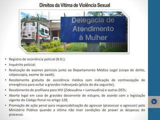 DireitosdaVítimadeViolênciaSexual
• Registro de ocorrência policial (B.O.);
• Inquérito policial;
• Realização de exames periciais junto ao Departamento Médico Legal (corpo de delito,
colposcopia, exame de swab);
• Recebimento gratuito de assistência médica com indicação de contracepção de
emergência para evitar a gravidez indesejada (pílula do dia seguinte);
• Recebimento de profilaxia para HIV (Zidovudina + Lamivudina) e outras DSTs;
• Aborto legal em caso de gravidez decorrente de estupro, de acordo com a legislação
vigente do Código Penal no artigo 128;
• Promoção de ação penal para responsabilização do agressor (processar o agressor) pelo
Ministério Público quando a vítima não tiver condições de prover as despesas do
processo.
 
