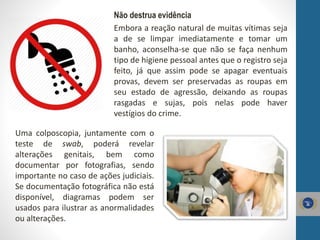 Não destrua evidência
Embora a reação natural de muitas vítimas seja
a de se limpar imediatamente e tomar um
banho, aconselha-se que não se faça nenhum
tipo de higiene pessoal antes que o registro seja
feito, já que assim pode se apagar eventuais
provas, devem ser preservadas as roupas em
seu estado de agressão, deixando as roupas
rasgadas e sujas, pois nelas pode haver
vestígios do crime.
Uma colposcopia, juntamente com o
teste de swab, poderá revelar
alterações genitais, bem como
documentar por fotografias, sendo
importante no caso de ações judiciais.
Se documentação fotográfica não está
disponível, diagramas podem ser
usados para ilustrar as anormalidades
ou alterações.
 