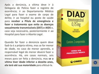 Após a denúncia, a vítima deve ir à
Delegacia de Polícia fazer o registro de
ocorrência; ir ao Departamento Médico
Legal para fazer o exame de corpo de
delito; ir ao hospital ou posto de saúde
para receber a Pílula de emergência e
fazer o tratamento que evita as doenças
sexualmente transmissíveis (DST) e AIDS e,
caso seja necessário, posteriormente ir ao
Hospital para fazer o Aborto Legal.
Quando for fazer a denúncia quem deve
fazê-la é a própria vítima, mas se for menor
de idade, no caso do menor aprendiz, o
responsável legal do menor deverá fazer a
ocorrência. Há, em casos normais, seis
meses para ser feita a denúncia, mas se a
vítima tiver idade inferior a dezoito anos,
ela terá até sua maioridade para efetuá-la.
 