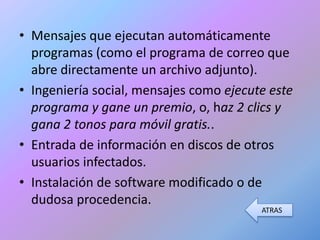 • Mensajes que ejecutan automáticamente
  programas (como el programa de correo que
  abre directamente un archivo adjunto).
• Ingeniería social, mensajes como ejecute este
  programa y gane un premio, o, haz 2 clics y
  gana 2 tonos para móvil gratis..
• Entrada de información en discos de otros
  usuarios infectados.
• Instalación de software modificado o de
  dudosa procedencia.
                                         ATRAS
 