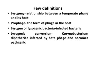 Few definitions
• Lysogeny-relationship between a temperate phage
and its host
• Prophage- the form of phage in the host
• Lysogen or lysogenic bacteria-infected bacteria
• Lysogenic conversion- Corynebacterium
diphtheriae infected by beta phage and becomes
pathgenic
 