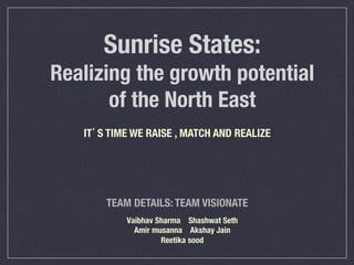 Sunrise States:!
Realizing the growth potential
of the North East
Vaibhav Sharma Shashwat Seth
Amir musanna Akshay Jain
Reetika sood
TEAM DETAILS: TEAM VISIONATE
IT’S TIME WE RAISE , MATCH AND REALIZE
 
