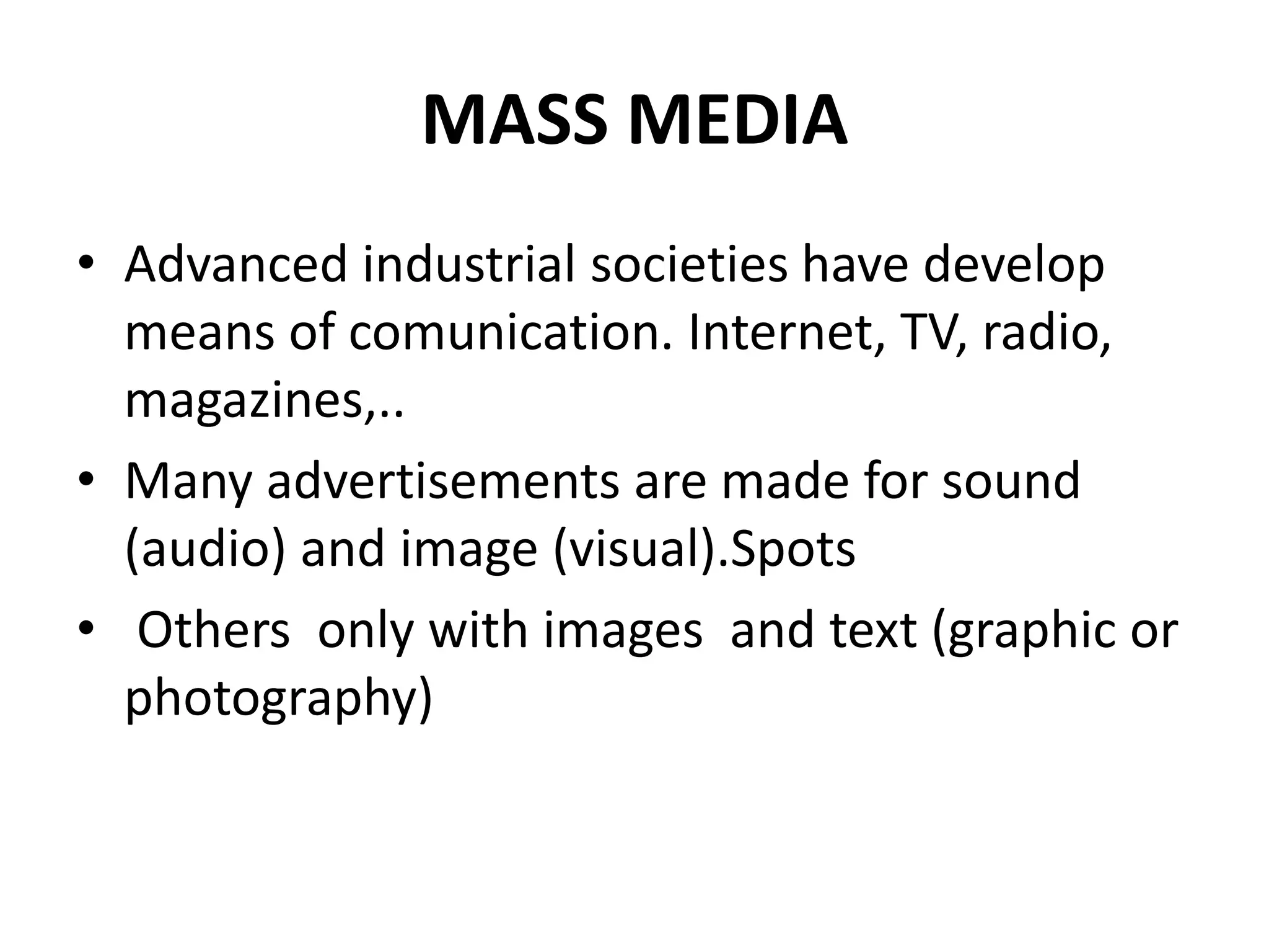MASS MEDIA
• Advanced industrial societies have develop
means of comunication. Internet, TV, radio,
magazines,..
• Many advertisements are made for sound
(audio) and image (visual).Spots
• Others only with images and text (graphic or
photography)
 