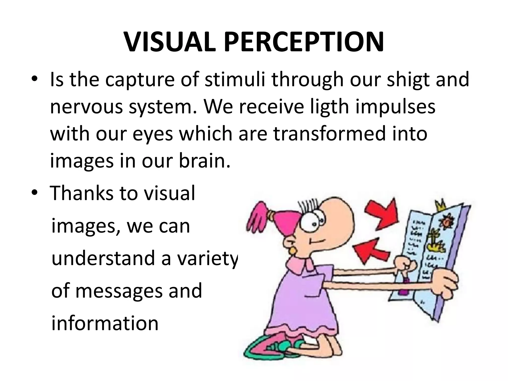 VISUAL PERCEPTION
• Is the capture of stimuli through our shigt and
nervous system. We receive ligth impulses
with our eyes which are transformed into
images in our brain.
• Thanks to visual
images, we can
understand a variety
of messages and
information
 