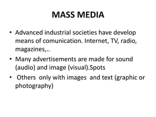 MASS MEDIA
• Advanced industrial societies have develop
means of comunication. Internet, TV, radio,
magazines,..
• Many advertisements are made for sound
(audio) and image (visual).Spots
• Others only with images and text (graphic or
photography)
 