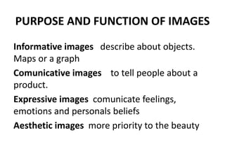 PURPOSE AND FUNCTION OF IMAGES
Informative images describe about objects.
Maps or a graph
Comunicative images to tell people about a
product.
Expressive images comunicate feelings,
emotions and personals beliefs
Aesthetic images more priority to the beauty
 