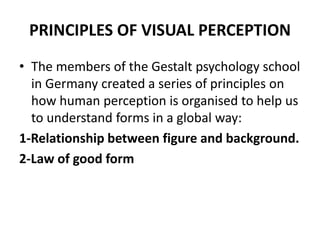 PRINCIPLES OF VISUAL PERCEPTION
• The members of the Gestalt psychology school
in Germany created a series of principles on
how human perception is organised to help us
to understand forms in a global way:
1-Relationship between figure and background.
2-Law of good form
 