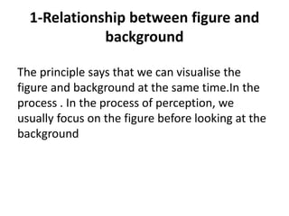 1-Relationship between figure and
background
The principle says that we can visualise the
figure and background at the same time.In the
process . In the process of perception, we
usually focus on the figure before looking at the
background
 