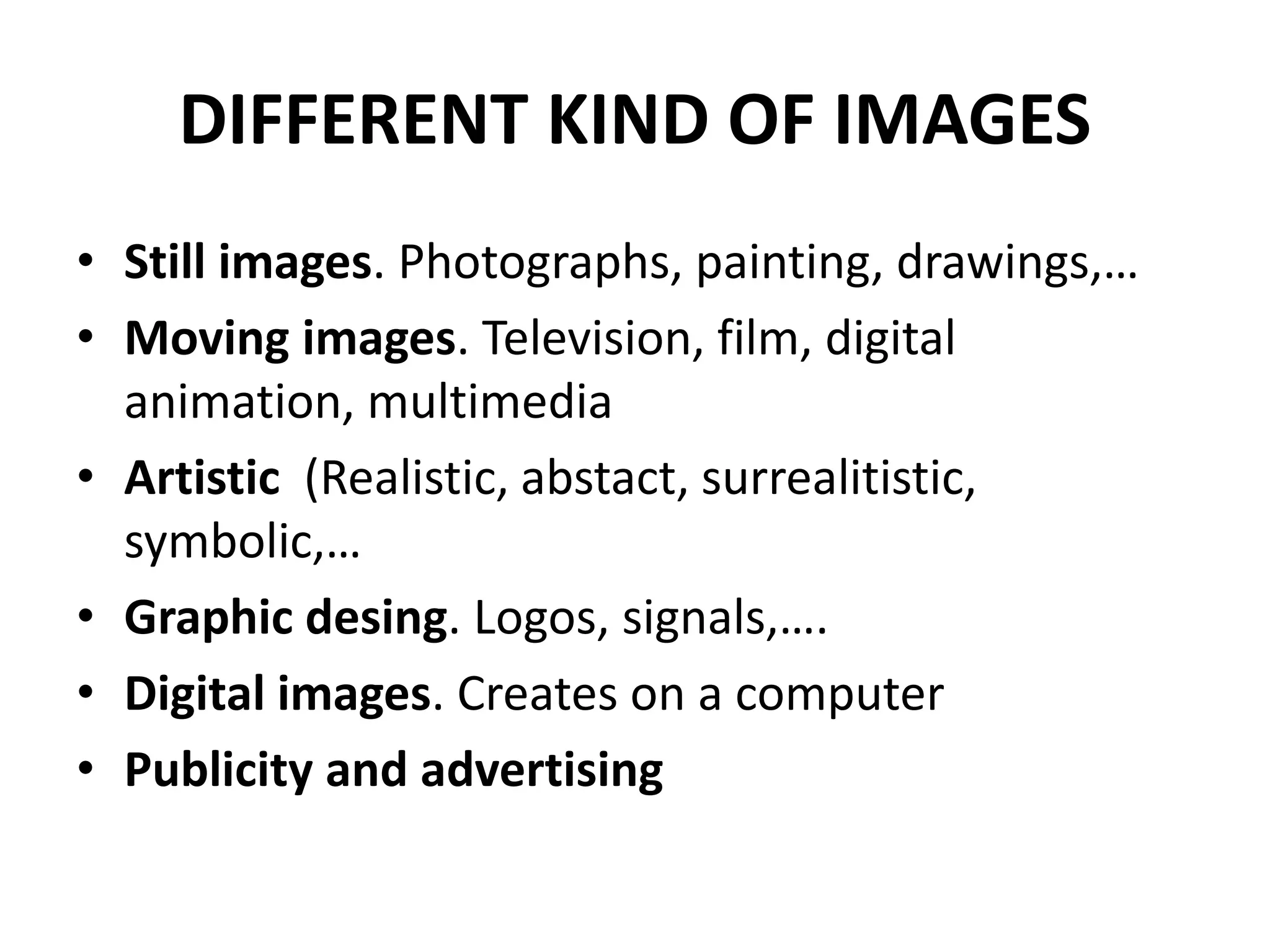 DIFFERENT KIND OF IMAGES
• Still images. Photographs, painting, drawings,…
• Moving images. Television, film, digital
animation, multimedia
• Artistic (Realistic, abstact, surrealitistic,
symbolic,…
• Graphic desing. Logos, signals,….
• Digital images. Creates on a computer
• Publicity and advertising
 