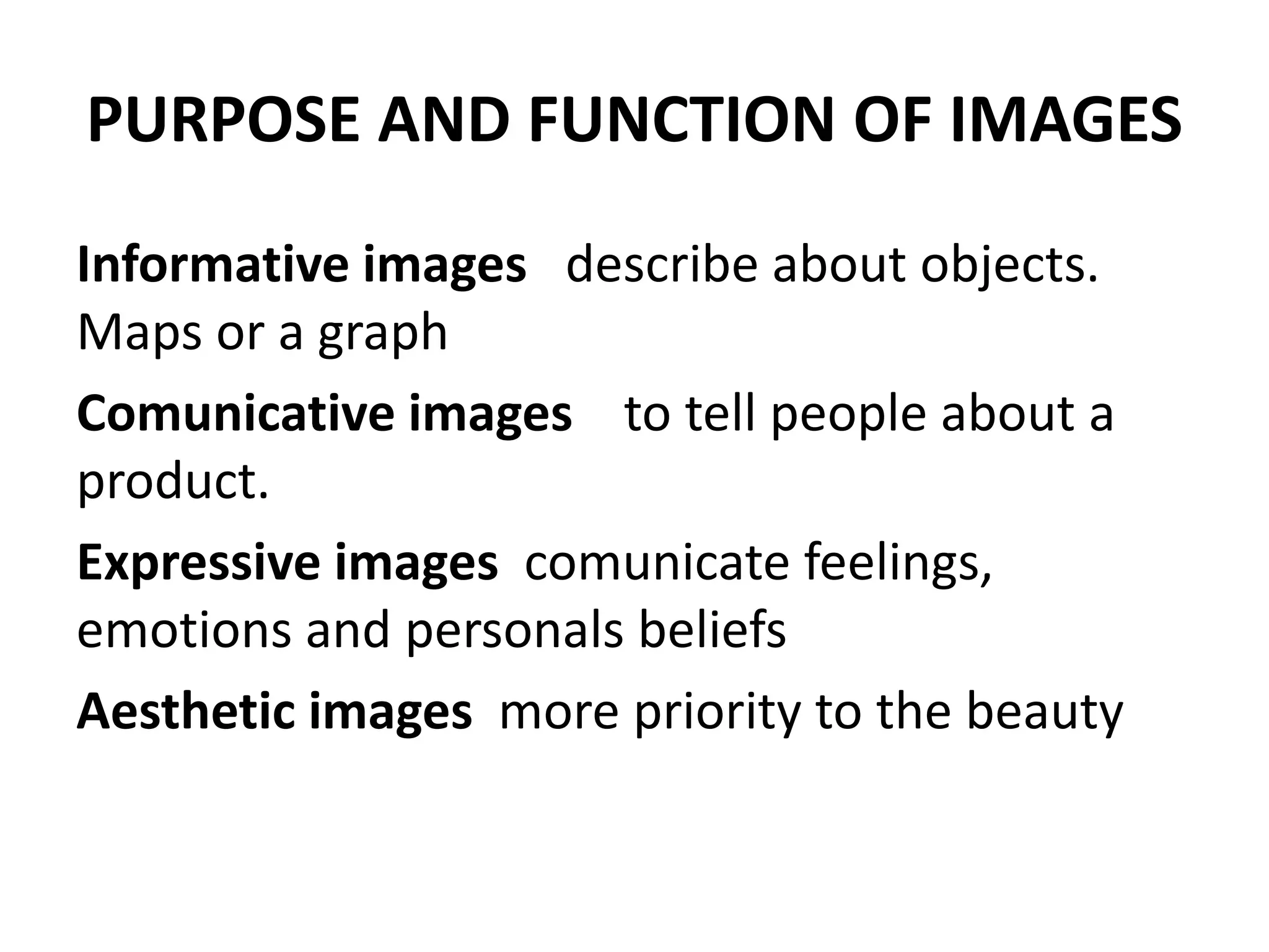 PURPOSE AND FUNCTION OF IMAGES
Informative images describe about objects.
Maps or a graph
Comunicative images to tell people about a
product.
Expressive images comunicate feelings,
emotions and personals beliefs
Aesthetic images more priority to the beauty
 