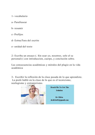 1- vocabulario
a- Parafrasear
b- resumir
c- Prefijos
d- EstrucTura del escrito
e- unidad del texto
2- Escriba un ensayo (. Sin usar yo, nosotros, solo el se
personal) ( con introduccion, cuerpo, y conclusión sobre.
Las consecuencias académicas y mórales del plagio en la vida
académica
3- Escribir la reflexión de la clase pasada de lo que aprendiste.
La profe habló en la clase de lo que es el tecnicismo,
neologismo y extranjerismo.
 