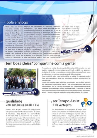 bola em jogo
 Quem não se lembra             integração dos colaboradores        Já Carlos Sena, colaborador      Isso porque todos os jogos
 das fortes emoções que         da empresa, a Copa Tempo            Tempo Assist há seis anos        serão abertos e sua presença
 vivemos em 2009 com os         de Futebol Society também é         e que hoje atua na área de       na torcida será muito bem-
 jogos da Copa Tempo de         socialmente responsável, já         Tecnologia, tem bem claro        vinda! Quer saber mais
 Futebol Society? Prepare       que, para validar as inscrições,    o objetivo do seu time: “Vamos   sobre o local e o horário das
 o seu coração, pois vai        nossos atletas tiveram que          entrar com a mesma garra         partidas?
 começar tudo de novo!          doar um kit solidário, formado      de sempre, rumo ao bi-           Acesse nossa intranet!
 Em sua segunda edição,         por itens como alimentos            campeonato”, comemorou o
 o evento terá 16 times         não perecíveis e roupas.            jogador.
 masculinos e 8 femininos.      Segundo Cristiane Marques,          Assim, o espírito de equipe
 Ao todo, serão promovidos      que atua no BSS, a primeira         do time da Tempo Assist é
                                                                    capaz de promover o bem-
                                                                                                                            ET!
                                                                                                          NAr>I+NT>RoANmpo
 44 jogos, entre os dias 14     edição foi marcada pela
 de agosto e 2 de outubro,      união dos participantes. “Foi
                                ótimo! Teve integração entre
                                                                    estar, dentro e fora de campo!
                                                                    Para fazer parte dessa grande
                                                                                                       TÁ       PIQ C pa Te
 quando será realizada a
                                                                                                       Colaborado
 grande f i n a l. Al é m d e   as pessoas e as diferentes          festa você não precisar estar
 valor iza r o e sp or te e a   áreas da empresa”, explica.         com suas chuteiras no pé.



 tem boas ideias? compartilhe com a gente!
                                                                   Provavelmente você já deve ter ouvido falar no Comitê Antenados, mas sabe
                                                                   qual é o seu papel no cotidiano da empresa? Criado em 2008, esse grupo tem
                                                                   o objetivo de facilitar a comunicação entre os colaboradores da Tempo Assist,
                                                                   unindo em um mesmo time representantes de diferentes áreas.
                                                                   Ficou na dúvida sobre o que o Comitê faz na prática? A resposta é simples!
                                                                   Cabe aos colaboradores desse time promover e fortalecer a nossa cultura de
                                                                   comunicação.
                                                                   Como isso acontece? Cada integrante do Comitê é um porta-voz do setor
                                                                   em que trabalha, ou seja, é ele que faz a ligação entre a Comunicação e o seu
                                                                   departamento. Isso faz com que o Antenado seja o representante oficial das
                                                                   diferentes áreas da empresa durante as reuniões sobre a Comunicação, além de
                                                                   ter o compromisso de sempre lembrar seus colegas sobre pontos importantes.

          TÁ NA porativa>AANET!
              Cor
                  INTR ntenados                                    Acesse a Intranet Tempo On-line e descubra qual é o Antenado da sua área!

Áreas>Comunicação



 qualidade                                                                          ser Tempo Assist
 uma conquista do dia a dia                                                         é ter vantagens
 Desde o início de julho a Tempo USS está passando                                 Isso mesmo! Todos os colaboradores da Tempo Assist
 pelo processo de recertificação do Sistema de Gestão                              contam com uma série de benefícios exclusivos. Graças
 de Qualidade - SGQ. Baseado nas recomendações                                     à rede de convênios mantida pela empresa, todos os
 da ISO 9001:2008, o procedimento irá atualizar as                                 colaboradores, efetivos e estagiários, podem aproveitar
 operações da empresa, que tinham como base as normas                              muitas vantagens em diversos estabelecimentos. Desde
 de 2001. Conquistar a recertificação é uma prova de que                           ótimos descontos na compra de produtos até condições
 investimos constantemente em qualidade e na eficiência                            especiais de pagamento na hora de adquirir um serviço.
 dos nossos processos, garantindo, assim, a satisfação dos                         Ser Tempo Assist é ter as portas abertas para o seu bem-
 nossos clientes.                                                                  estar!
                                                                                                                                     T!
                                                                                                                      A + IQ> ANE
                                                                                                                  Á NradoINPTRConvênios
                                                                                                                 T o r>
                                                                                                                  Colab

                                                                                                                             agosto e setembro de 2010 | 3
 