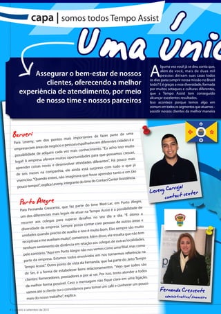 Uma únic
               capa | somos todos Tempo Assist



                                                                                                         A
                                                                                                                 lguma vez você já se deu conta que,

          Assegurar o bem-estar de nossos                                                                        além de você, mais de duas mil
                                                                                                                 pessoas deixam suas casas todos

              clientes, oferecendo a melhor                                                              os dias para cumprir nossa missão no Brasil
                                                                                                         todo? E é graças a essa diversidade, formada

      experiência de atendimento, por meio                                                               por muitos sotaques e culturas diferentes,
                                                                                                         que a Tempo Assist tem conseguido

           de nosso time e nossos parceiros                                                              alcançar excelentes resultados.
                                                                                                         Isso acontece porque temos algo em
                                                                                                         comum em todos os segmentos que atuamos -
                                                                                                         assistir nossos clientes da melhor maneira




  Barueri
   Para Leveny, um
                        dos pontos    mais importan
                                                         tes de fazer pa
                                                                           rte de uma

                                                              em diferentes ci
                                                                                dades é a
                                       pe  ssoas espalhadas
                    eas de negócio e                                          isso muito
   empresa com ár                                            ento. “Eu acho
                                          z mais conhecim
                       adquirir cada ve                             e possamos cres
                                                                                      cer,
    possibilidade de                             nidades para qu
                                       s oportu
                     a oferece muita                                       á pouco mais
    legal! A empres                                      es diferentes”. H
                       novas e dese  nvolver atividad                            o que já
     aprender coisas                                        rpreso com tudo
                                        el e ainda está su
                     na companhia,                              aprender tanto
                                                                                 e em tão
     de seis meses                            inava que fosse
                                        imag
                      ndo entrei, não                            ntact Center Assis
                                                                                   tência.
      vivenciou. “Qua                           te do time do Co
                                         tegran

                                                                                                           eveny Carvacjalcenter
                      explica Leveny, in
      pouco tempo!”,
                                                                                                         L
                                                                                                                conta t
       Porto Alegre
       Para Fernanda Cr
                           escente, que faz
                                                 parte do time M
                                                                     ed-Lar, em Porto
                                                                                           Alegre,
                                                                                possibilidade de
                                                           Tempo Assist é a
                         iais mais   legais de atuar na                              “É ótimo a
       um dos diferenc                                             seu dia a dia.
                          legas para su   perar desafios no
       recorrer aos co                                                                tras áreas e
                                                                  m pessoas de ou
                             presa. Sempr    e posso contar co                             o muito
        diversidade da em                                             m. Elas sempre sã
                                                  e isso é muito bo
                             preciso de auxílio                            a ressalta que nã
                                                                                              o tem
        unidades quando                                ora. Além disso, el
                                                   em
                             xiliam muito”, com                                      s localidades,
        receptivas e me au                                      s colegas de outra
                              to de distân  cia em relação ao
         nenhum sentimen                                                               l, mas como
                                                                   os como uma filia
                            qui em Porto Al   egre não nos vem
         pelo contrário. “A                                                                rência na
                                                                       s tornarmos refe
                                                s envolvidos em no
                            a. Estamos todo                                z parte do Jeito Te
                                                                                                 mpo
         parte da empres                                Fernanda, que fa
                                                sta da
                            utro ponto de vi                                      o que todos são
          Tempo Assist”. O                                     onamentos. “Vej
                             a de estabe   lecer bons relaci
          de Ser, é a form                                                                der a todos
                                                                     r isso, tento aten
                               ores, prestado   res e por ai vai. Po
           clientes: forneced                                                               a ligação,
                                                                      fique clara em um
                                                   mensagem não
                               possível. Caso a                                                 pouco
           da melhor forma                                                 fé e conhecer um
            vamos até o client
                                e ou o convidam
                                                    os para tomar um ca
                                                                                                               Fernanda Crescente
            mais do nosso tra
                                balho”, explica.                                                                   administrativo/financeiro
4 | agosto e setembro de 2010
 