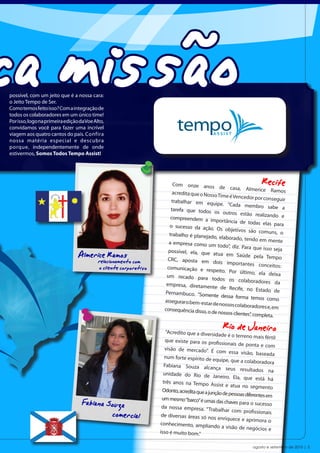 ca missão
possível, com um jeito que é a nossa cara:
o Jeito Tempo de Ser.
Como temos feito isso? Com a integração de
todos os colaboradores em um único time!
Por isso, logo na primeira edição da Voe Alto,
convidamos você para fazer uma incrível
viagem aos quatro cantos do país. Confira
nossa matéria especial e descubra
porque, independentemente de onde
estivermos, Somos Todos Tempo Assist!




                                                                          Com onze anos
                                                                                                de casa, Almerice
                                                                                                                     Recife
                                                                                                                         Ramos
                                                                         acredita que o Nosso
                                                                                               Time é Vencedor por
                                                                                                                     conseguir
                                                                         trabalhar em equip
                                                                                                e. “Cada membro
                                                                        tarefa que todos os                             sabe a
                                                                                                 outros estão realiz
                                                                        compreendem a im                               ando e
                                                                                              portância de todas
                                                                        o sucesso da ação.                           elas para
                                                                                              Os objetivos são co
                                                                       trabalho é planejad                            muns, o
                                                                                            o, elaborado, tendo
                                                                                                                   em mente
                                                                       a empresa como um
                                                                                               todo”, diz. Para que
                                                                                                                     isso seja
                                 Almerice Ramos o com
                                      relacionament
                                                                       possível, ela, que
                                                                       CRC, aposta em
                                                                                            atua em Saúde pe
                                                                                            dois importantes
                                                                                                                   la Tempo
                                                                                                                   conceitos:
                                           o cliente corporativo      comunicação e res
                                                                                            peito. Por último,
                                                                                                                   ela deixa
                                                                      um recado para
                                                                                           todos os colaborad
                                                                      empresa, diretamen                            ores da
                                                                                            te de Recife, no Es
                                                                     Pernambuco. “Some                              tado de
                                                                                           nte dessa forma tem
                                                                     assegurar o bem-esta                          os como
                                                                                          r de nossos colaborad
                                                                     consequência disso, o                        ores e, em
                                                                                           de nossos clientes”, co
                                                                                                                  mpleta.


                                                                     “Acredito que a diversida
                                                                                                  Rio de Janeiro
                                                                                                 de é o terreno mais fértil
                                                                      que existe para os pro
                                                                                               fissionais de ponta e co
                                                                                                                          m
                                                                      visão de mercado”. É
                                                                                               com essa visão, basea
                                                                                                                         da
                                                                      num forte espírito de eq
                                                                                                 uipe, que a colaborado
                                                                                                                          ra
                                                                     Fabiana Souza alcan
                                                                                               ça seus resultados
                                                                                                                         na
                                                                     unidade do Rio de Jan
                                                                                                  eiro. Ela, que está há
                                                                     três anos na Tempo As
                                                                                               sist e atua no segmento
                                                                    Odonto, acredita que a jun
                                                                                              ção de pessoas diferentes em

                                   Fabiana Souza                    um mesmo “barco” é umas
                                                                    da nossa empresa. “Trab
                                                                                               das chaves para o sucess
                                                                                                                         o

                                            comercial               de diversas áreas só no
                                                                                                alhar com profissionais
                                                                                              s enriquece e aprimora
                                                                                                                         o
                                                                   conhecimento, amplian
                                                                                              do a visão de negócios
                                                                   isso é muito bom.”                                    e


                                                                                                                 agosto e setembro de 2010 | 5
 