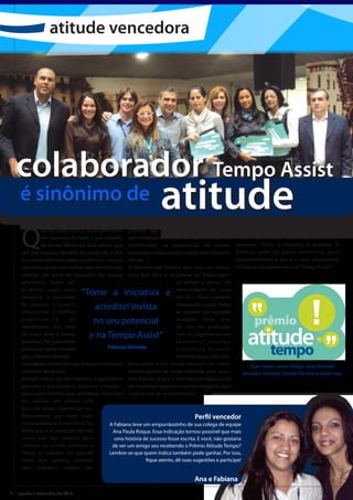 atitude vencedora




  colaborador Tempo Assist
    é sinônimo de                                                      atitude
     Q
              uantas vezes você já se viu pensando acredita que os benefícios também foram A vencedora ainda fez questão de deixar um
              em maneiras de fazer o seu trabalho percebidos pelo cliente. “Ganhamos ainda mais recado para todos os colaboradores da
              de forma diferente? Esse talvez seja credibilidade na perspectiva do cliente, empresa. “Tome a iniciativa e acredite! O
     um dos maiores desafios do nosso dia a dia: tornando a nossa relação ainda mais próxima”, prêmio, além da parte financeira, gera
     encontrar caminhos para transformar o nosso afirma.                                                        reconhecimento e isso é o mais importante!
     aprendizado em um melhor atendimento aos A determinada Fabiana tem mais um motivo Invista no seu potencial e na Tempo Assist”.
     clientes, por meio de inovações em nossos para ficar feliz: a estudante de Enfermagem
     processos. Todos nós                                                    só voltará a pensar nas
     estamos aqui para
     assegurar o bem-estar
                                 “Tome a iniciativa e                        mensalidades do curso
                                                                             em 2011. “Com o prêmio
     de no s s o s c l i e nte s,
     oferecendo a melhor
                                      acredite! Invista                      conseguirei pagar todas
                                                                             as parcelas do segundo
     experiência             de       no seu potencial                       semestre deste ano.
     atendimento, por meio                                                   Só vou me preocupar
     de nosso time e nossos          e na Tempo Assist”                      com os pagamentos em
     parceiros. Foi justamente                                               f e v e r e i r o ”, r e v e l o u
     pensando dessa maneira                  Fabiana Almeida                 orgulhosa durante
     que a Fabiana Almeida                                                   entrevista para a Voe Alto.
     conquistouo Prêmio Atitude Tempo no primeiro Esse relato é um ótimo exemplo de como                              Quer saber como indicar uma Atitude?
     trimestre deste ano.                             sonhos podem se tornar realidade para quem                   Acesse a Intranet Tempo On-line e saiba mais
     Sempre atenta ao seu trabalho, a ganhadora tem Atitude, já que o valor da premiação pode
     percebeu que poderia diminuir o tempo ser investido naquele curso tão desejado, para
     gasto para finalizar suas atividades. Para isso, você ou um de seus familiares.
     ela colocou em prática uma
     grande ideia: digitalizar os
     documentos que antes eram                                                           Perfil vencedor
     manipulados na forma física. “Eu         A Fabiana teve um empurrãozinho de sua colega de equipe
     tinha que ir à recepção até três           Ana Paula Roque. Essa indicação tornou possível que mais
     vezes por dia, apenas para                  uma história de sucesso fosse escrita. E você, não gostaria
     receber as contas médicas e               de ver um amigo seu recebendo o Prêmio Atitude Tempo?
     retirar os malotes. Foi quando           Lembre-se que quem indica também pode ganhar. Por isso,
     notei que poderia otimizar                                fique atento, dê suas sugestões e participe!
     meu trabalho.”, explica. Ela

                                                                                        Ana e Fabiana
6 | agosto e setembro de 2010
 