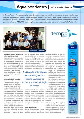 fique por dentro | rede assistência
A Tempo Assist é formada por diferentes departamentos, que trabalham em conjunto para atender seus
clientes. Sendo assim, é muito importante que você conheça muito bem o papel de cada área, já que a
integração de nossa equipe é a base para continuarmos a alcançar resultados surpreendentes. Nesta
primeira edição da VOE LIVRE vamos explorar as principais atividades e características da Rede Assistência.




                                                                                                                                     Auto

                                                     Time Rede Assistência                                                        . Reboque
                                                                                                                                  . Chaveiro
Um departamento a serviço de               estar do segurado. Nesse sentido,        Pessoas e Residência. O time está             . SOS (moto)
milhões de brasileiros                     devemos olhar para o prestador           sempre em busca de profissionais              . Táxi
Hoje, os 25 colaboradores dessa área       como uma das figuras que nos             qualificados, tanto em termos de
tornam possível a realização de mais       permite cumprir de forma plena           tecnologias e equipamentos para a
de UM MILHÃO de assistências por           a nossa missão, já que ele nos           prestação do serviço, quanto pela
mês, por meio da atuação de mais           representa diante do cliente.            qualidade do atendimento. Por
de 20 mil prestadores. Legal saber         É justamente por isso que todos os       isso, uma das principais atividades             Escolar
disso, não é mesmo? Em alguns              integrantes da Rede Assistência são      da equipe é a realização de                  . Pronto
casos, de acordo com as condições          responsáveis por administrar os          treinamentos, com o objetivo de              atendimento
contratadas pela segurado,                                                                alinhar os procedimentos               . Clínica
nossas contribuições se dão            A ideia central é trabalharmos                     padrões de atendimento,                médica
até fora do Brasil, em países do                                                          garantindo, assim, que nosso           . Clínica
Mercosul.                                  para sempre garantir a                         parceiro supere as expectativas        odontológica
                                                                                          dos nossos clientes.
Rede Assistência em ação!                  máxima qualidade do                            Por todos esses pontos, é
Para entender bem o que faz                                                               importante ter em mente
a Rede Assistência, imagine a        serviço e a total satisfação                         que quando o cliente relata
seguinte situação: você está                                                              alguma queixa em relação ao
dirigindo seu carro para                             do cliente.                          atendimento do prestador                 Pessoas
encontrar os amigos e, de                                                                 enviado, nossa equipe tem               . Funeral
repente, o motor para de funcionar.        relacionamentos da nossa empresa         o dever de analisar a ocorrência,
                                                                                                                                  . Cesta básica
Caso você não saiba exatamente             junto aos prestadores. Estamos           levantando o maior número de
                                                                                                                                  . Pet shop
como fazer reparos em automóveis,          envolvidos desde a contratação, o        informações possível sobre o caso.
                                           que inclui o processo de identificação   A ideia central é trabalharmos para           . Clínicas
sua única saída será pedir ajuda.
Nesse momento entramos em ação!            e seleção de novos parceiros,            sempre garantir a máxima qualidade
Nossa central aciona o prestador, que      passando pela capacitação até            do serviço e a total satisfação
irá se deslocar até o cliente para fazer   chegar ao acompanhamento dos             do cliente.
o atendimento. Para isso, ele              resultados      alcançados       pelos   Hoje temos uma gama vasta de
disponibilizará seus recursos e            prestadores.                             serviços oferecidos e condições de           Residência
colocará em prática suas habilidades,                                               auxiliar pessoas em diferentes               . Encanador
tendo em vista dois grandes                Como fazemos isso?                       situações. De maneira geral, há
                                                                                                                                 . Pintor
objetivos: solucionar os mais              Para dar conta do recado, a nossa        quatro grandes grupos de atividades
                                                                                                                                 . Chaveiro
diferentes problemas e, assim,             equipe se divide em quatro               prestadas pela nossa empresa: Auto,
restabelecer o estado de bem-              segmentos principais: Auto, Escolar,     Escolar, Pessoas e Residência.               . Eletricista


                                                                                                                            agosto e setembro de 2010 | 7
 