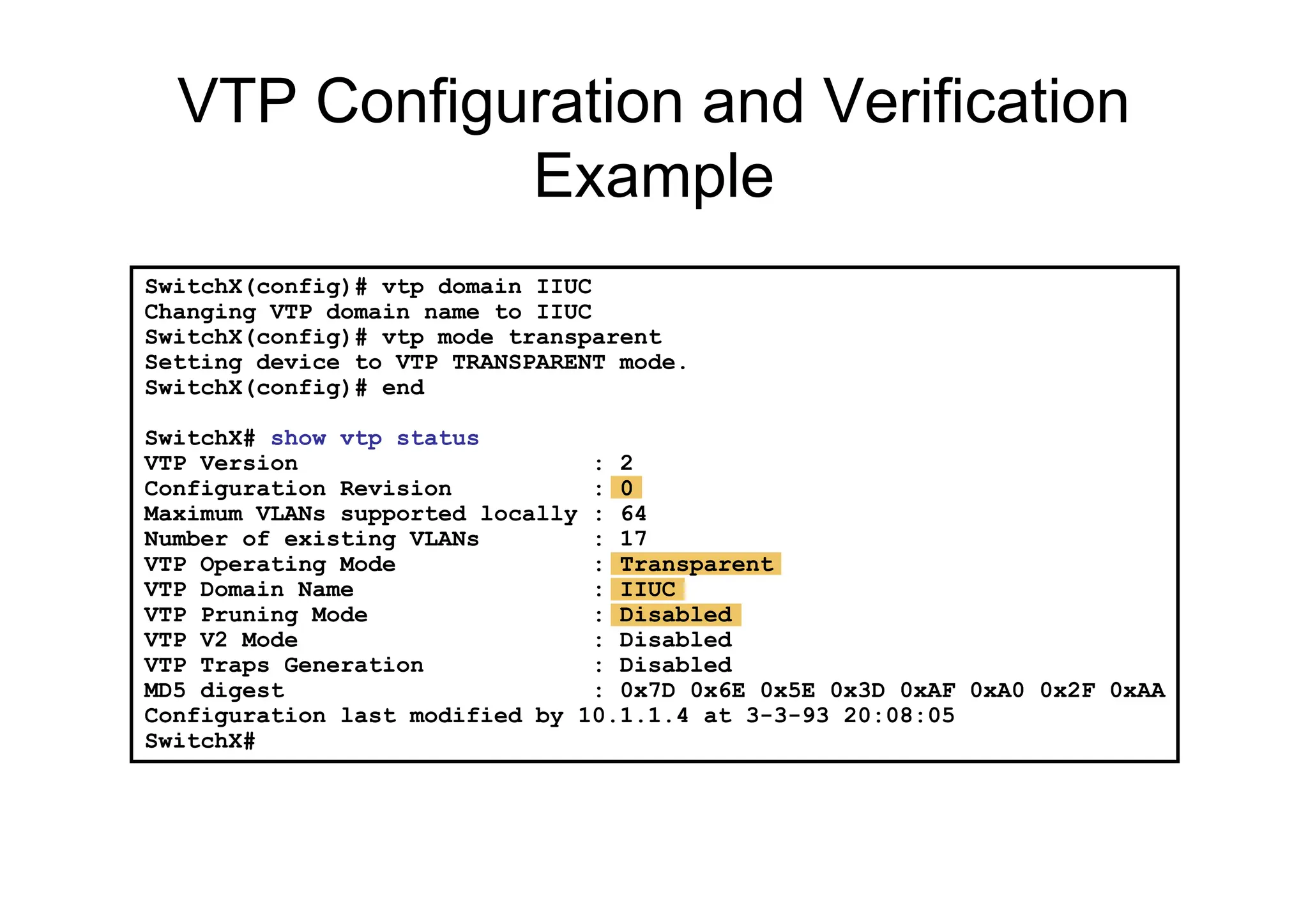 SwitchX(config)# vtp domain IIUC
Changing VTP domain name to IIUC
SwitchX(config)# vtp mode transparent
Setting device to VTP TRANSPARENT mode.
SwitchX(config)# end
SwitchX# show vtp status
VTP Version : 2
Configuration Revision : 0
Maximum VLANs supported locally : 64
Number of existing VLANs : 17
VTP Operating Mode : Transparent
VTP Domain Name : IIUC
VTP Pruning Mode : Disabled
VTP V2 Mode : Disabled
VTP Traps Generation : Disabled
MD5 digest : 0x7D 0x6E 0x5E 0x3D 0xAF 0xA0 0x2F 0xAA
Configuration last modified by 10.1.1.4 at 3-3-93 20:08:05
SwitchX#
VTP Configuration and Verification
Example
 