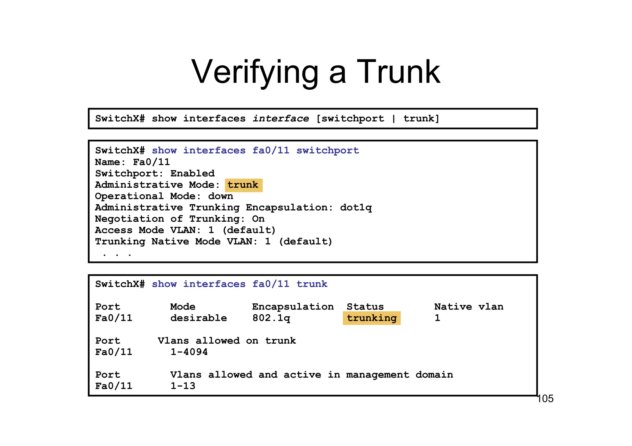 105
SwitchX# show interfaces fa0/11 trunk
Port Mode Encapsulation Status Native vlan
Fa0/11 desirable 802.1q trunking 1
Port Vlans allowed on trunk
Fa0/11 1-4094
Port Vlans allowed and active in management domain
Fa0/11 1-13
SwitchX# show interfaces fa0/11 switchport
Name: Fa0/11
Switchport: Enabled
Administrative Mode: trunk
Operational Mode: down
Administrative Trunking Encapsulation: dot1q
Negotiation of Trunking: On
Access Mode VLAN: 1 (default)
Trunking Native Mode VLAN: 1 (default)
. . .
Verifying a Trunk
SwitchX# show interfaces interface [switchport | trunk]
 