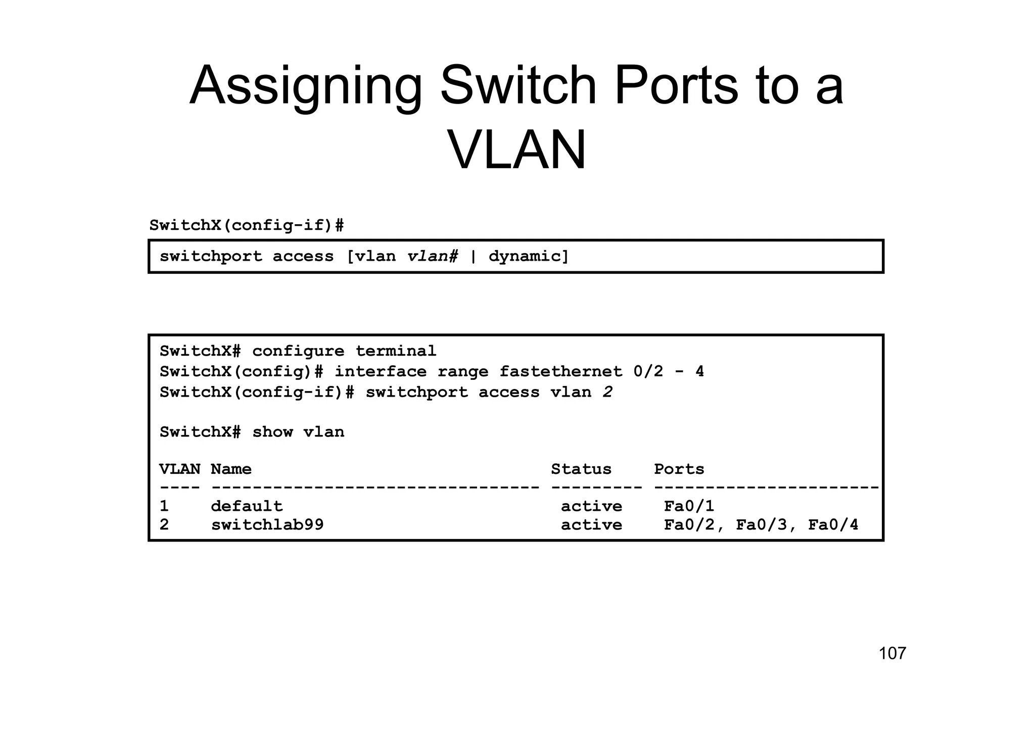 107
Assigning Switch Ports to a
VLAN
SwitchX# configure terminal
SwitchX(config)# interface range fastethernet 0/2 - 4
SwitchX(config-if)# switchport access vlan 2
SwitchX# show vlan
VLAN Name Status Ports
---- -------------------------------- --------- ----------------------
1 default active Fa0/1
2 switchlab99 active Fa0/2, Fa0/3, Fa0/4
switchport access [vlan vlan# | dynamic]
SwitchX(config-if)#
 