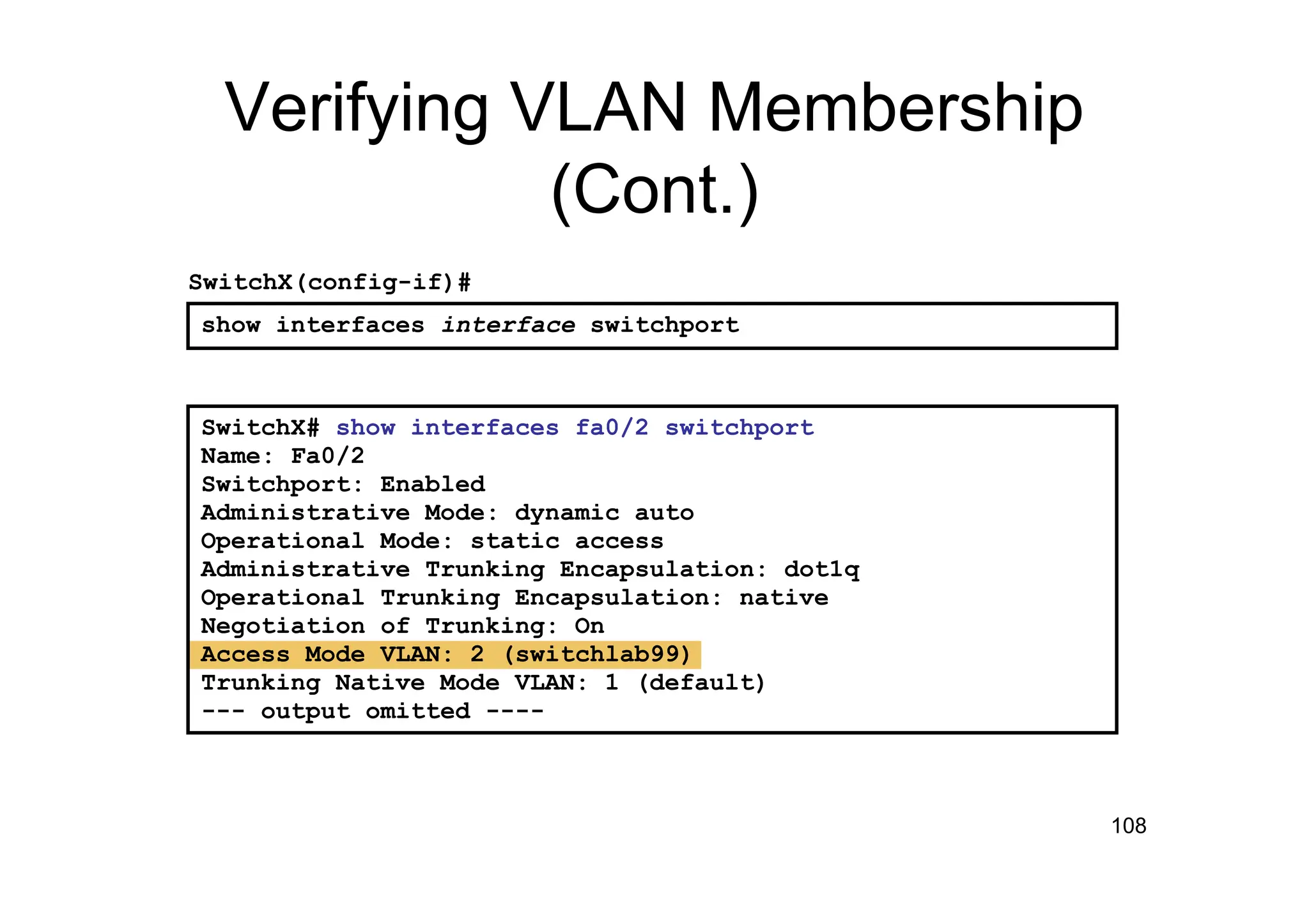 108
Verifying VLAN Membership
(Cont.)
SwitchX# show interfaces fa0/2 switchport
Name: Fa0/2
Switchport: Enabled
Administrative Mode: dynamic auto
Operational Mode: static access
Administrative Trunking Encapsulation: dot1q
Operational Trunking Encapsulation: native
Negotiation of Trunking: On
Access Mode VLAN: 2 (switchlab99)
Trunking Native Mode VLAN: 1 (default)
--- output omitted ----
show interfaces interface switchport
SwitchX(config-if)#
 