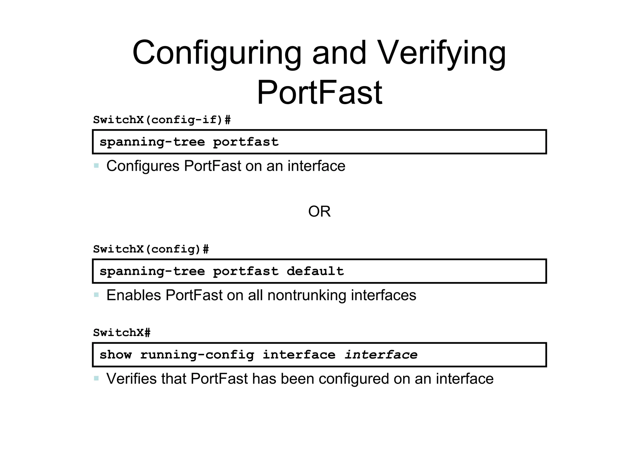 Configuring and Verifying
PortFast
spanning-tree portfast
SwitchX(config-if)#
 Configures PortFast on an interface
spanning-tree portfast default
SwitchX(config)#
 Enables PortFast on all nontrunking interfaces
show running-config interface interface
SwitchX#
 Verifies that PortFast has been configured on an interface
OR
 