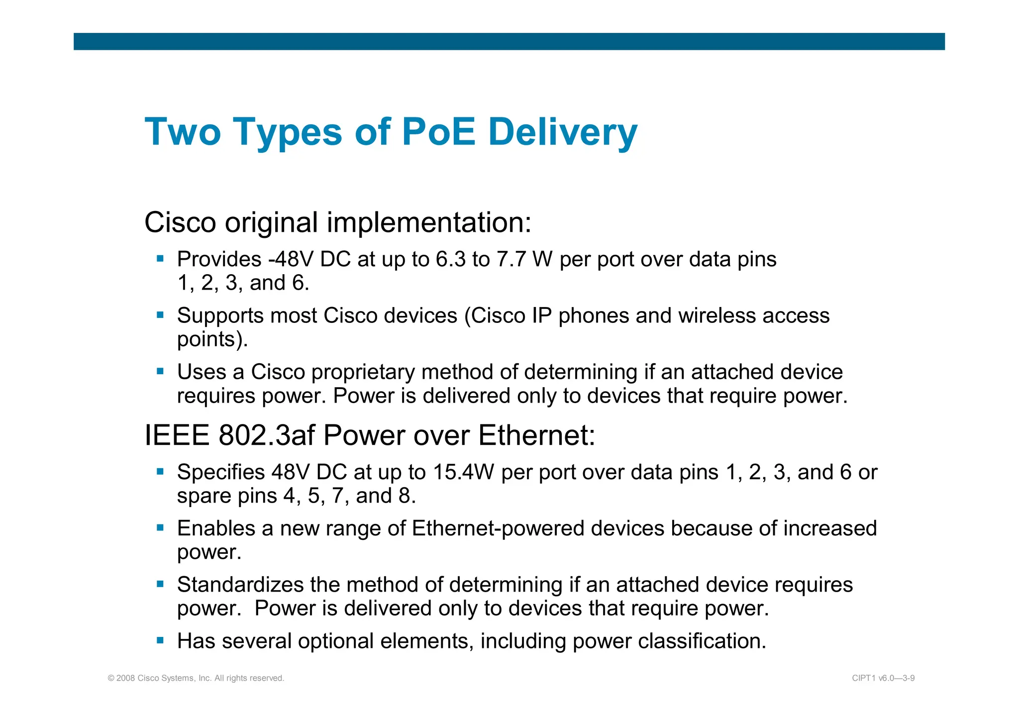 © 2008 Cisco Systems, Inc. All rights reserved. CIPT1 v6.0—3-9
Two Types of PoE Delivery
Cisco original implementation:
 Provides -48V DC at up to 6.3 to 7.7 W per port over data pins
1, 2, 3, and 6.
 Supports most Cisco devices (Cisco IP phones and wireless access
points).
 Uses a Cisco proprietary method of determining if an attached device
requires power. Power is delivered only to devices that require power.
IEEE 802.3af Power over Ethernet:
 Specifies 48V DC at up to 15.4W per port over data pins 1, 2, 3, and 6 or
spare pins 4, 5, 7, and 8.
 Enables a new range of Ethernet-powered devices because of increased
power.
 Standardizes the method of determining if an attached device requires
power. Power is delivered only to devices that require power.
 Has several optional elements, including power classification.
 