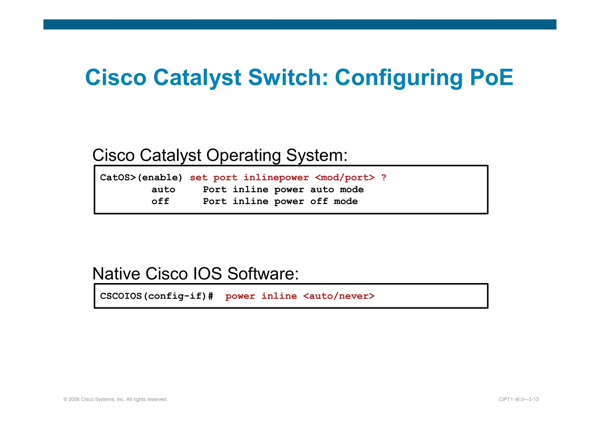 © 2008 Cisco Systems, Inc. All rights reserved. CIPT1 v6.0—3-13
Cisco Catalyst Switch: Configuring PoE
Cisco Catalyst Operating System:
CatOS(enable) set port inlinepower mod/port ?
auto Port inline power auto mode
off Port inline power off mode
Native Cisco IOS Software:
CSCOIOS(config-if)# power inline auto/never
 