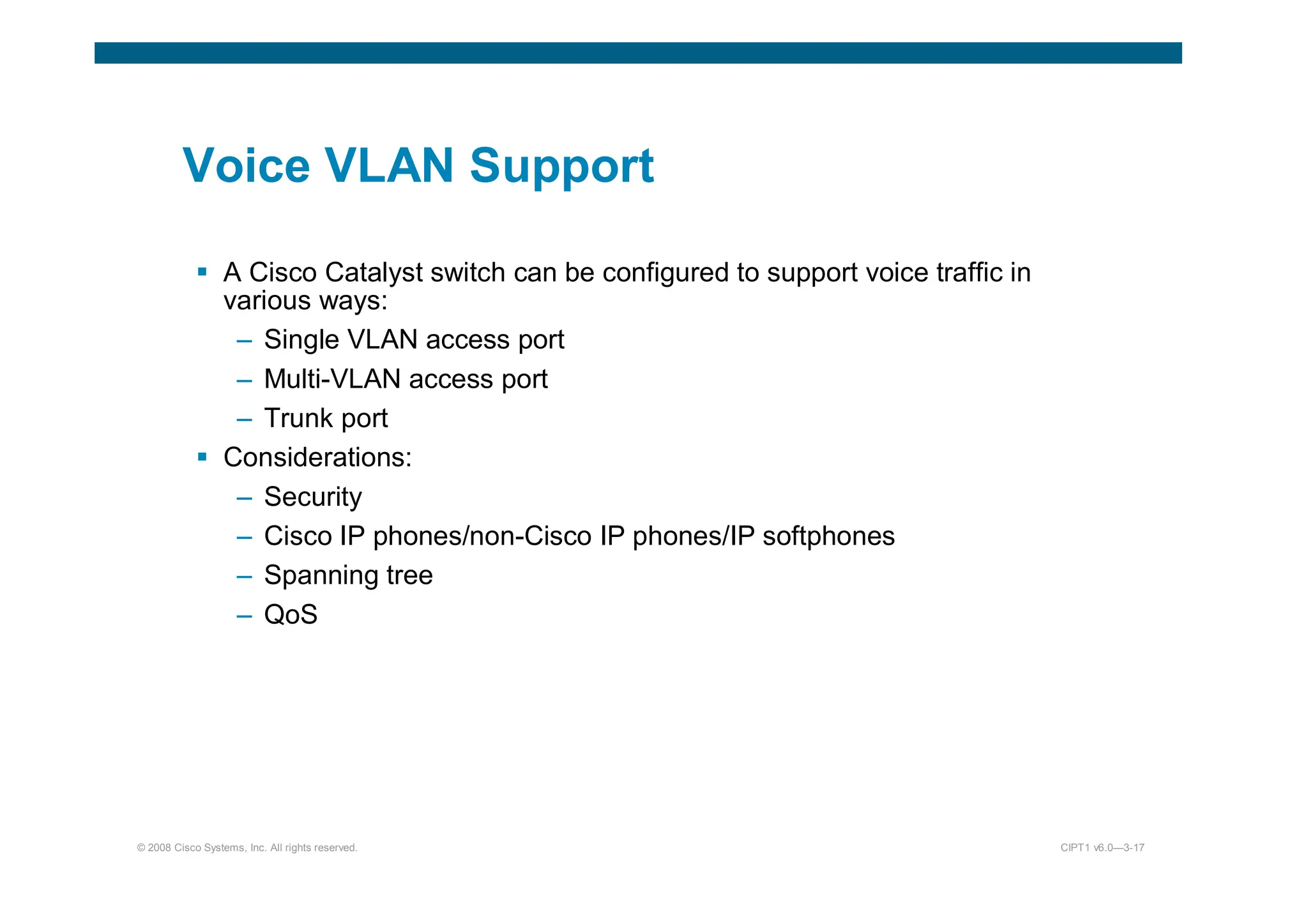 © 2008 Cisco Systems, Inc. All rights reserved. CIPT1 v6.0—3-17
Voice VLAN Support
 A Cisco Catalyst switch can be configured to support voice traffic in
various ways:
– Single VLAN access port
– Multi-VLAN access port
– Trunk port
 Considerations:
– Security
– Cisco IP phones/non-Cisco IP phones/IP softphones
– Spanning tree
– QoS
 