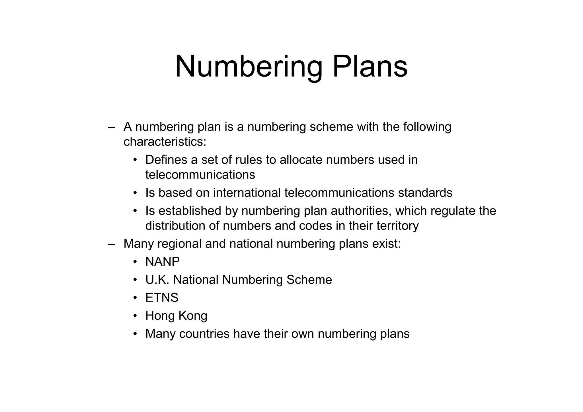 Numbering Plans
– A numbering plan is a numbering scheme with the following
characteristics:
• Defines a set of rules to allocate numbers used in
telecommunications
• Is based on international telecommunications standards
• Is established by numbering plan authorities, which regulate the
distribution of numbers and codes in their territory
– Many regional and national numbering plans exist:
• NANP
• U.K. National Numbering Scheme
• ETNS
• Hong Kong
• Many countries have their own numbering plans
 
