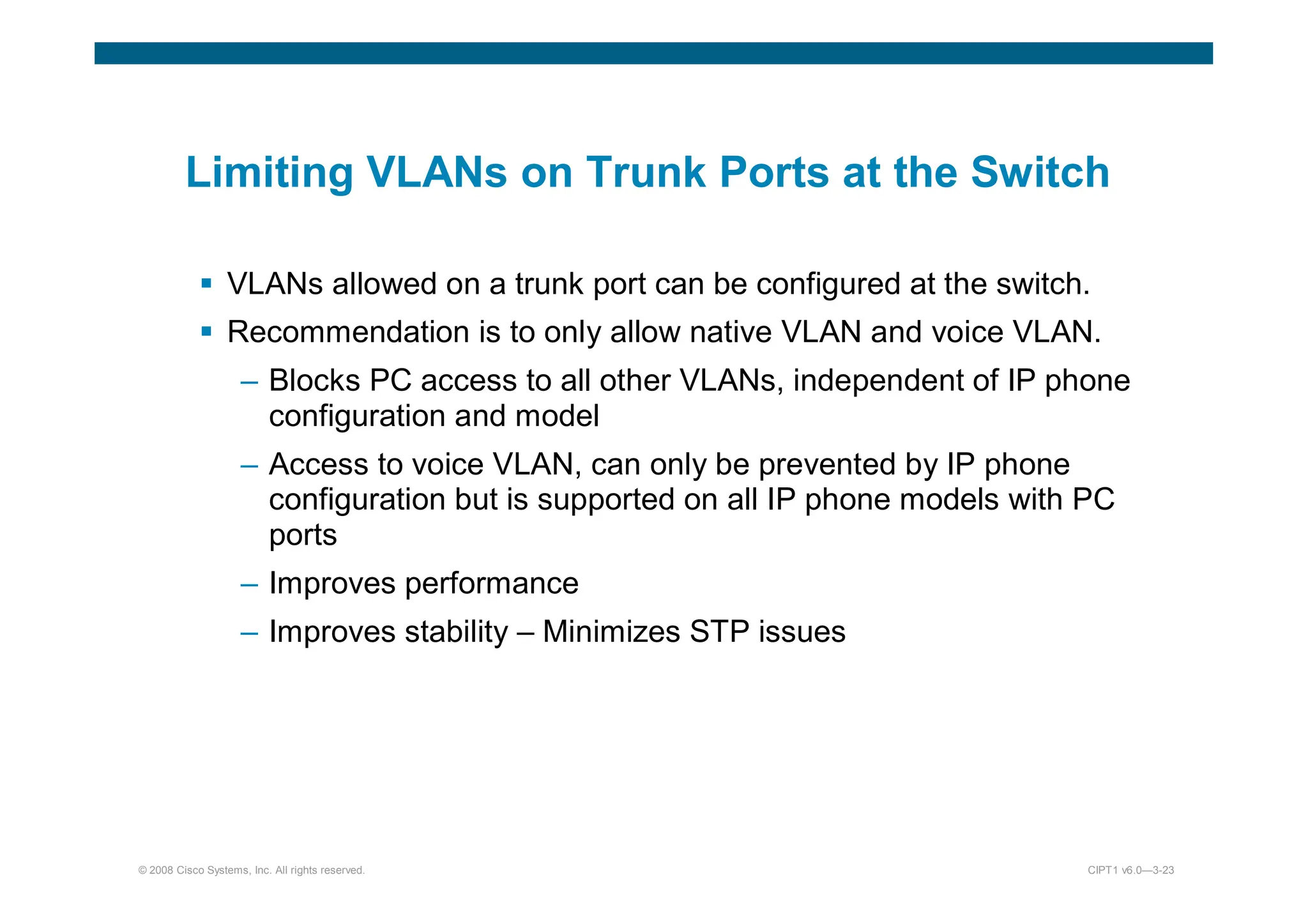 © 2008 Cisco Systems, Inc. All rights reserved. CIPT1 v6.0—3-23
Limiting VLANs on Trunk Ports at the Switch
 VLANs allowed on a trunk port can be configured at the switch.
 Recommendation is to only allow native VLAN and voice VLAN.
– Blocks PC access to all other VLANs, independent of IP phone
configuration and model
– Access to voice VLAN, can only be prevented by IP phone
configuration but is supported on all IP phone models with PC
ports
– Improves performance
– Improves stability – Minimizes STP issues
 