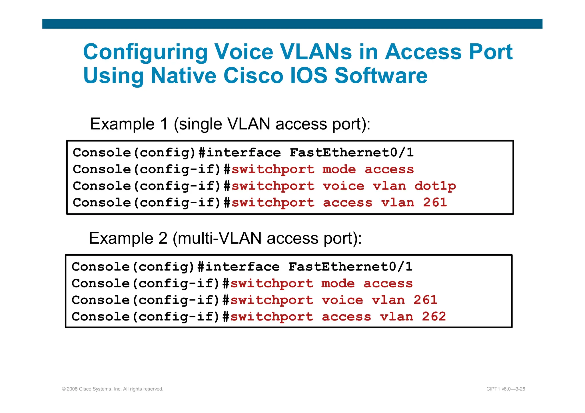 © 2008 Cisco Systems, Inc. All rights reserved. CIPT1 v6.0—3-25
Configuring Voice VLANs in Access Port
Using Native Cisco IOS Software
Example 1 (single VLAN access port):
Console(config)#interface FastEthernet0/1
Console(config-if)#switchport mode access
Console(config-if)#switchport voice vlan dot1p
Console(config-if)#switchport access vlan 261
Example 2 (multi-VLAN access port):
Console(config)#interface FastEthernet0/1
Console(config-if)#switchport mode access
Console(config-if)#switchport voice vlan 261
Console(config-if)#switchport access vlan 262
 