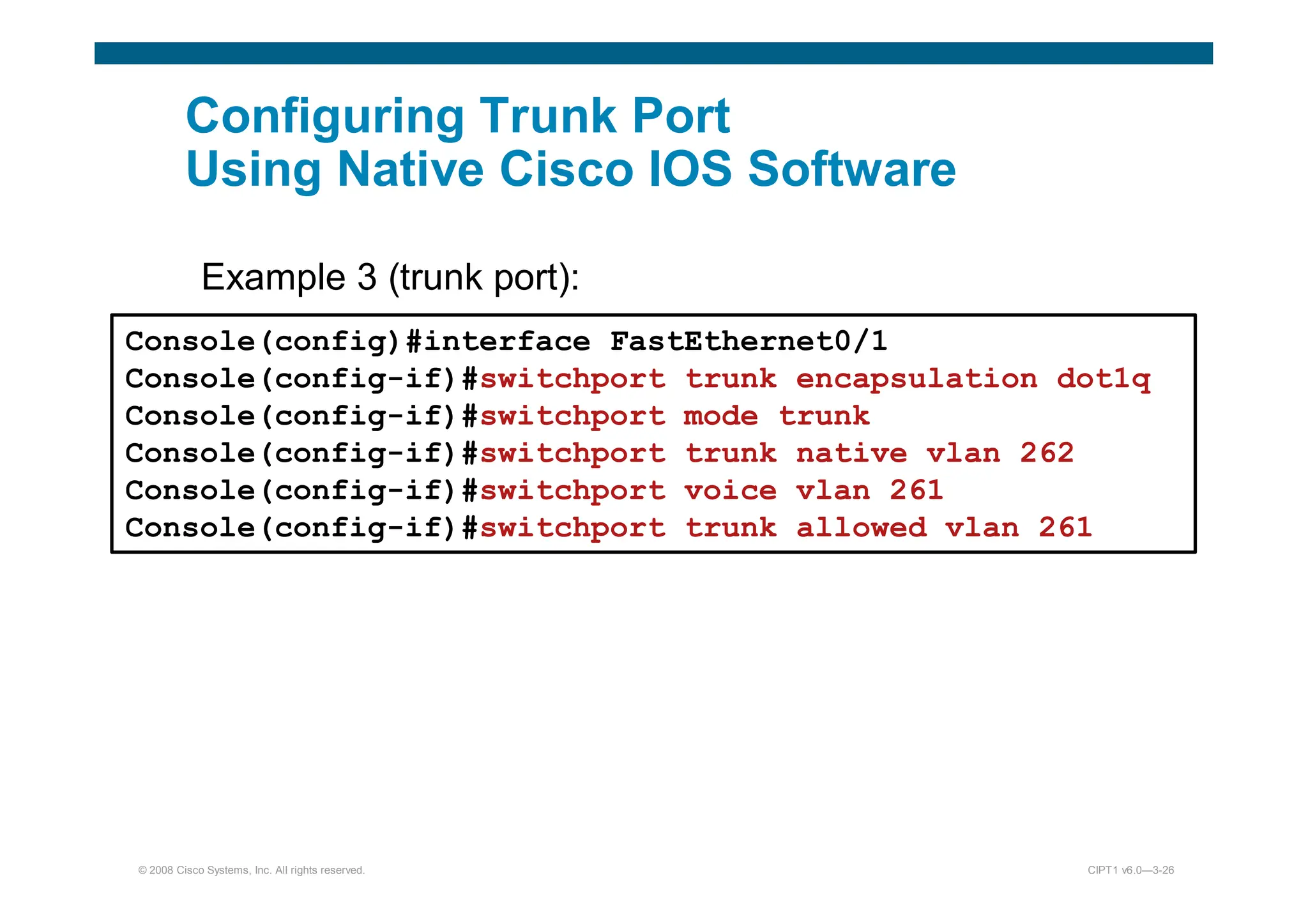 © 2008 Cisco Systems, Inc. All rights reserved. CIPT1 v6.0—3-26
Configuring Trunk Port
Using Native Cisco IOS Software
Example 3 (trunk port):
):
Console(config)#interface FastEthernet0/1
Console(config-if)#switchport trunk encapsulation dot1q
Console(config-if)#switchport mode trunk
Console(config-if)#switchport trunk native vlan 262
Console(config-if)#switchport voice vlan 261
Console(config-if)#switchport trunk allowed vlan 261
 