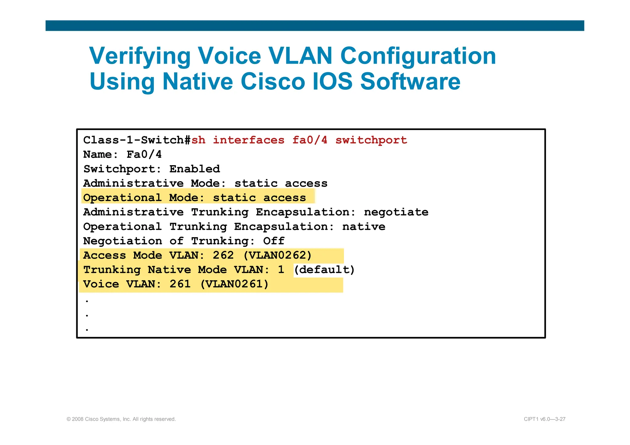 © 2008 Cisco Systems, Inc. All rights reserved. CIPT1 v6.0—3-27
Verifying Voice VLAN Configuration
Using Native Cisco IOS Software
Class-1-Switch#sh interfaces fa0/4 switchport
Name: Fa0/4
Switchport: Enabled
Administrative Mode: static access
Operational Mode: static access
Administrative Trunking Encapsulation: negotiate
Operational Trunking Encapsulation: native
Negotiation of Trunking: Off
Access Mode VLAN: 262 (VLAN0262)
Trunking Native Mode VLAN: 1 (default)
Voice VLAN: 261 (VLAN0261)
.
.
.
 