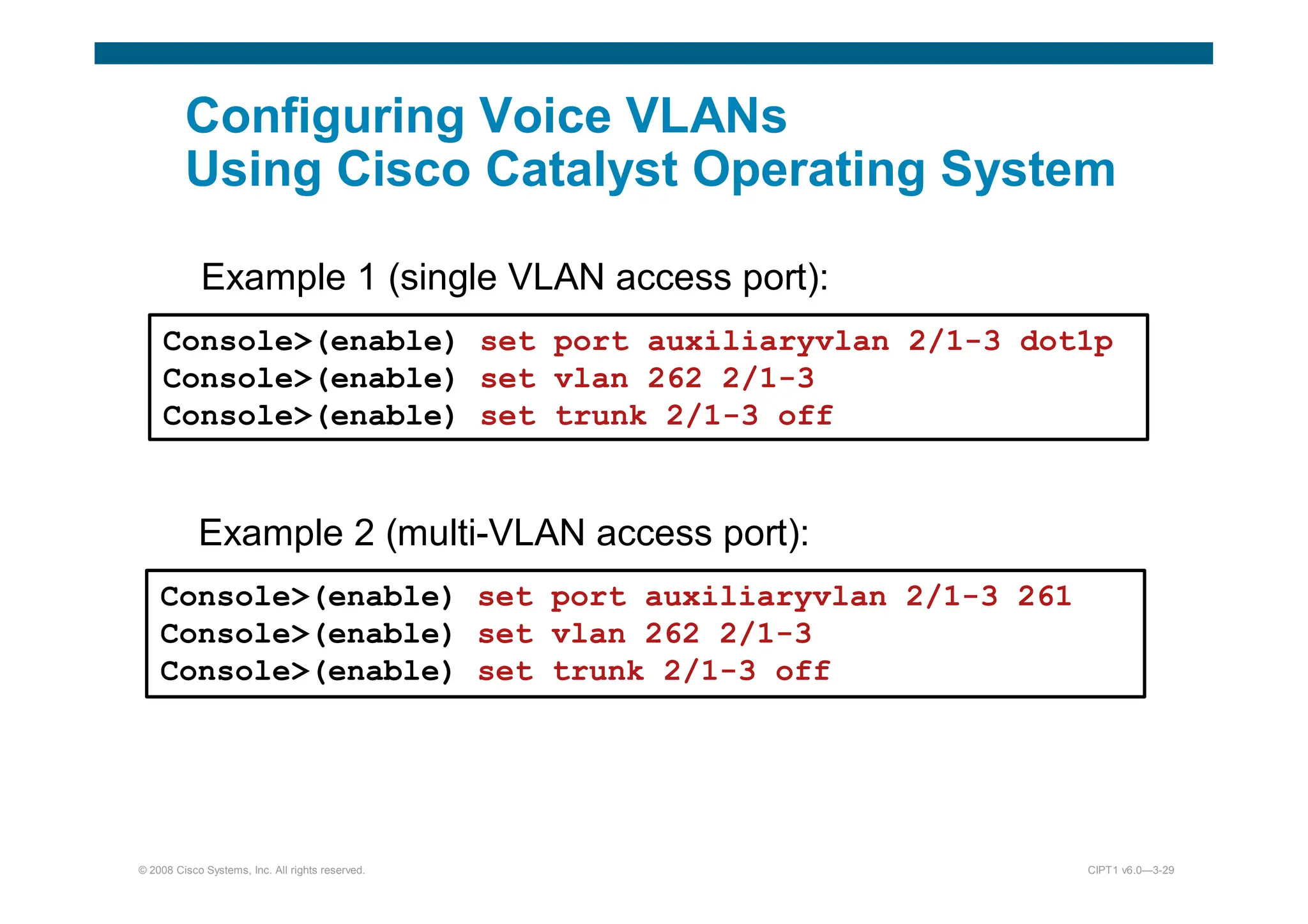 © 2008 Cisco Systems, Inc. All rights reserved. CIPT1 v6.0—3-29
Configuring Voice VLANs
Using Cisco Catalyst Operating System
Example 1 (single VLAN access port):
Console(enable) set port auxiliaryvlan 2/1-3 dot1p
Console(enable) set vlan 262 2/1-3
Console(enable) set trunk 2/1-3 off
Example 2 (multi-VLAN access port):
Console(enable) set port auxiliaryvlan 2/1-3 261
Console(enable) set vlan 262 2/1-3
Console(enable) set trunk 2/1-3 off
 