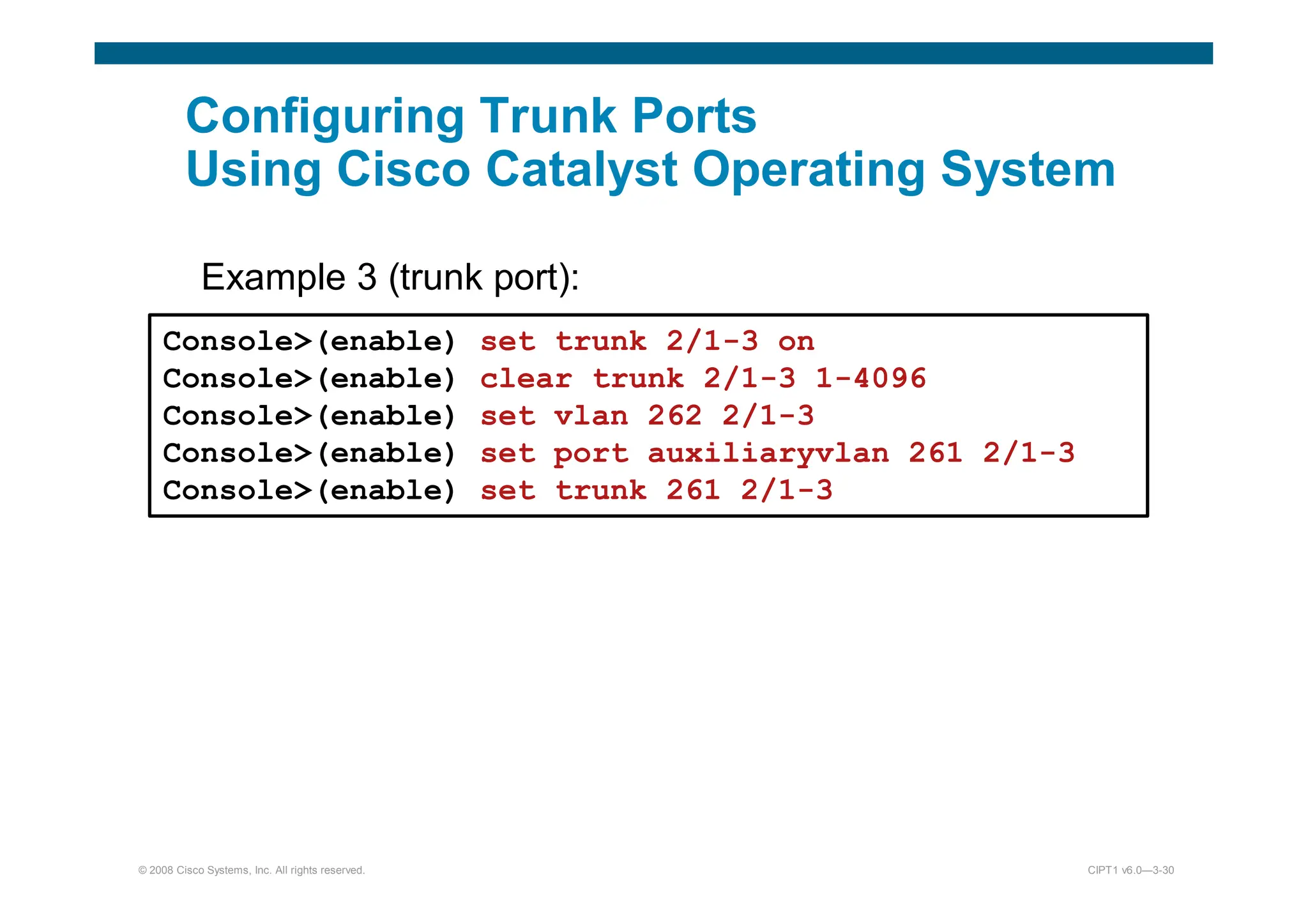 © 2008 Cisco Systems, Inc. All rights reserved. CIPT1 v6.0—3-30
Configuring Trunk Ports
Using Cisco Catalyst Operating System
Example 3 (trunk port):
):
Console(enable) set trunk 2/1-3 on
Console(enable) clear trunk 2/1-3 1-4096
Console(enable) set vlan 262 2/1-3
Console(enable) set port auxiliaryvlan 261 2/1-3
Console(enable) set trunk 261 2/1-3
 