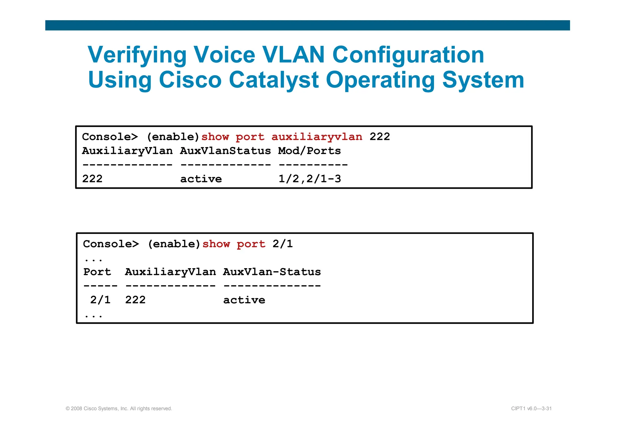 © 2008 Cisco Systems, Inc. All rights reserved. CIPT1 v6.0—3-31
Verifying Voice VLAN Configuration
Using Cisco Catalyst Operating System
Console (enable)show port auxiliaryvlan 222
AuxiliaryVlan AuxVlanStatus Mod/Ports
------------- ------------- ----------
222 active 1/2,2/1-3
Console (enable)show port 2/1
...
Port AuxiliaryVlan AuxVlan-Status
----- ------------- --------------
2/1 222 active
...
 