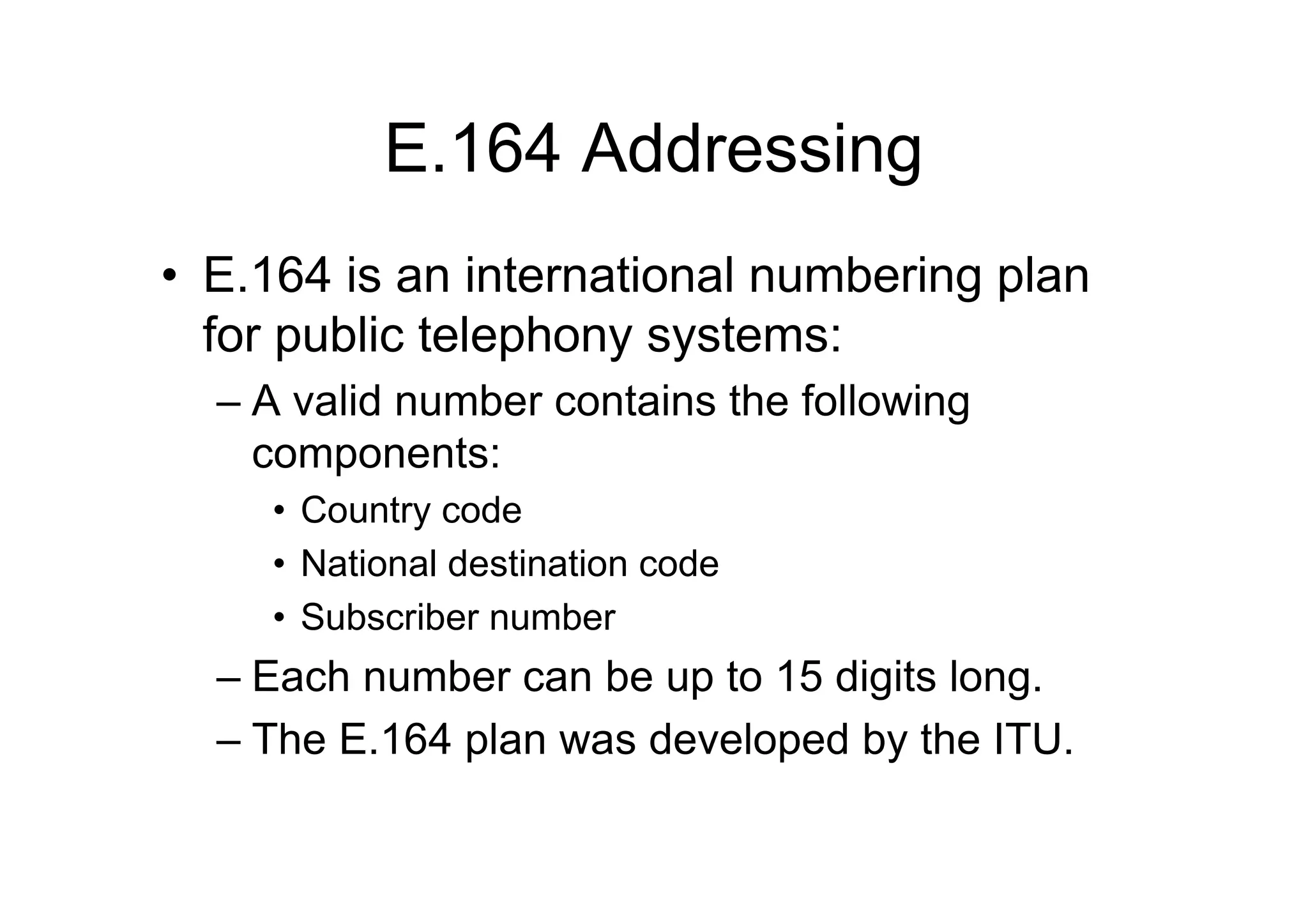 E.164 Addressing
• E.164 is an international numbering plan
for public telephony systems:
– A valid number contains the following
components:
• Country code
• National destination code
• Subscriber number
– Each number can be up to 15 digits long.
– The E.164 plan was developed by the ITU.
 