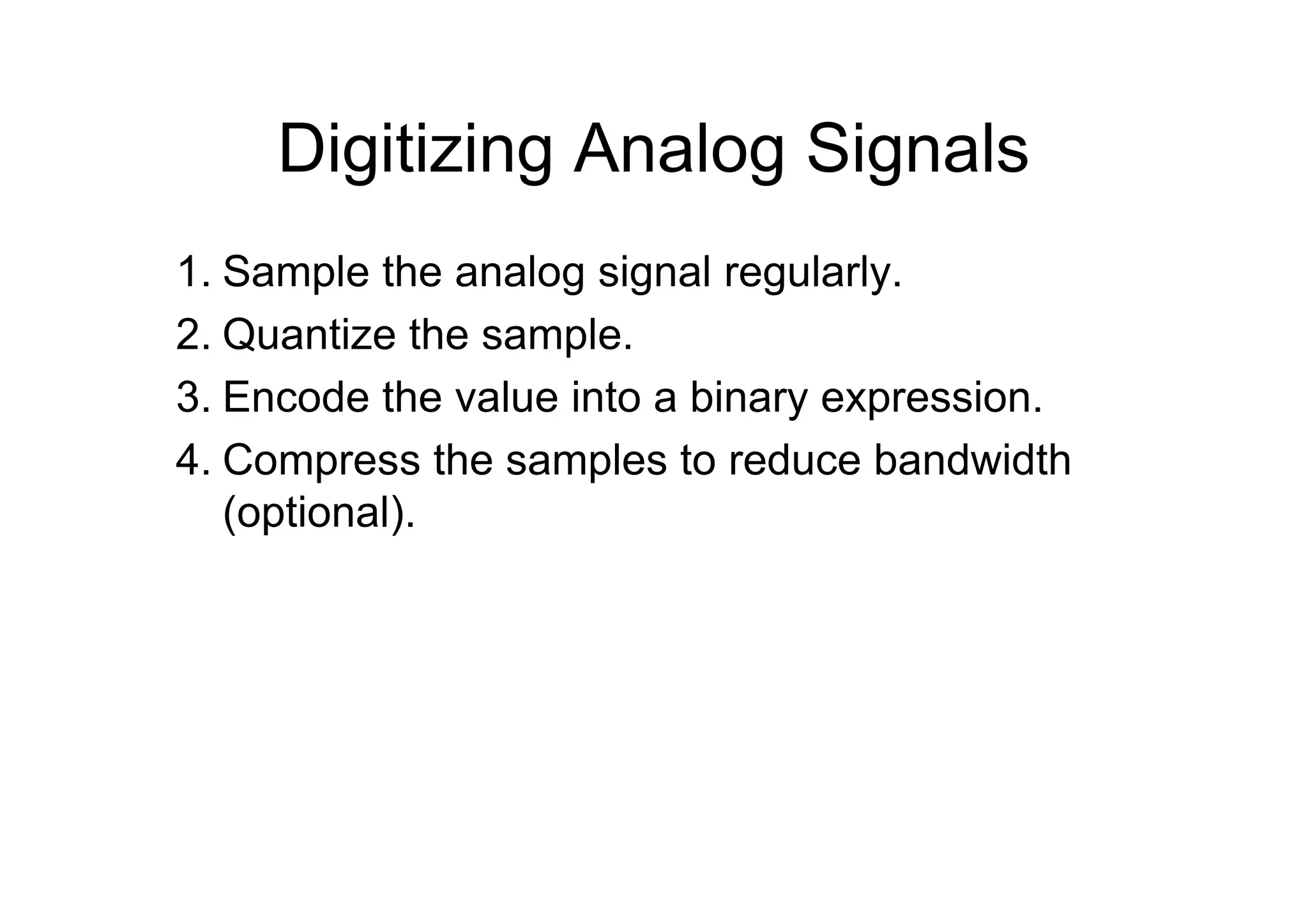 Digitizing Analog Signals
1. Sample the analog signal regularly.
2. Quantize the sample.
3. Encode the value into a binary expression.
4. Compress the samples to reduce bandwidth
(optional).
 