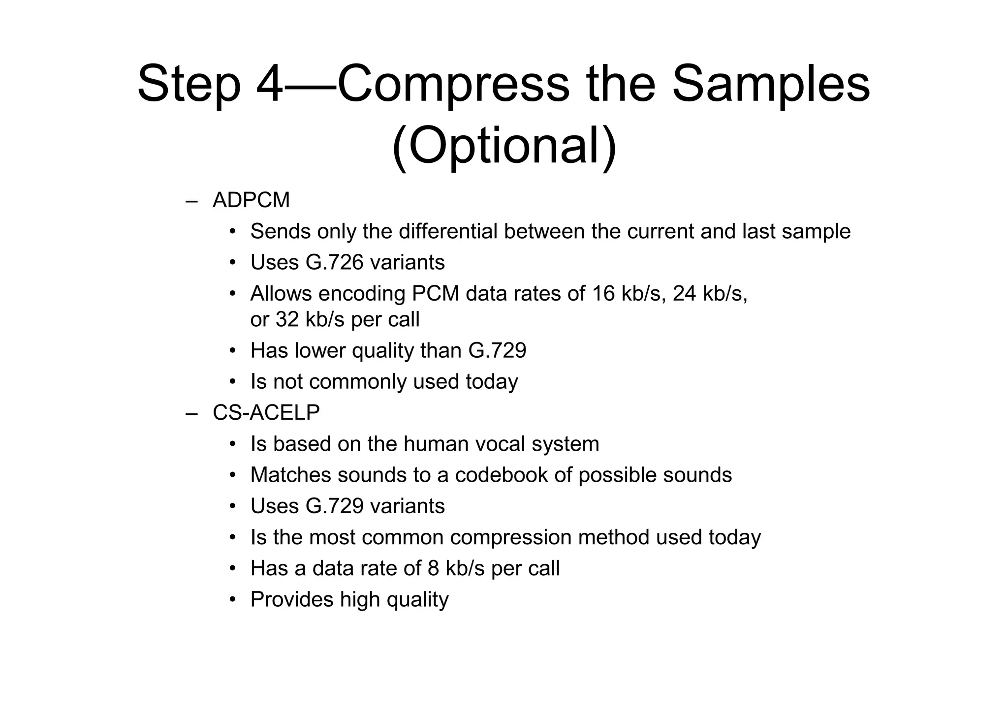 Step 4—Compress the Samples
(Optional)
– ADPCM
• Sends only the differential between the current and last sample
• Uses G.726 variants
• Allows encoding PCM data rates of 16 kb/s, 24 kb/s,
or 32 kb/s per call
• Has lower quality than G.729
• Is not commonly used today
– CS-ACELP
• Is based on the human vocal system
• Matches sounds to a codebook of possible sounds
• Uses G.729 variants
• Is the most common compression method used today
• Has a data rate of 8 kb/s per call
• Provides high quality
 