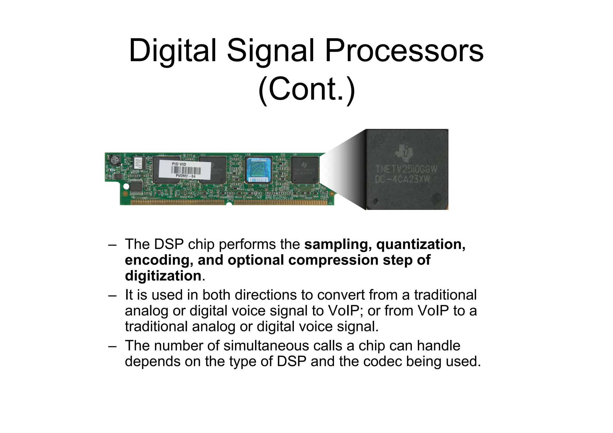 Digital Signal Processors
(Cont.)
– The DSP chip performs the sampling, quantization,
encoding, and optional compression step of
digitization.
– It is used in both directions to convert from a traditional
analog or digital voice signal to VoIP; or from VoIP to a
traditional analog or digital voice signal.
– The number of simultaneous calls a chip can handle
depends on the type of DSP and the codec being used.
 