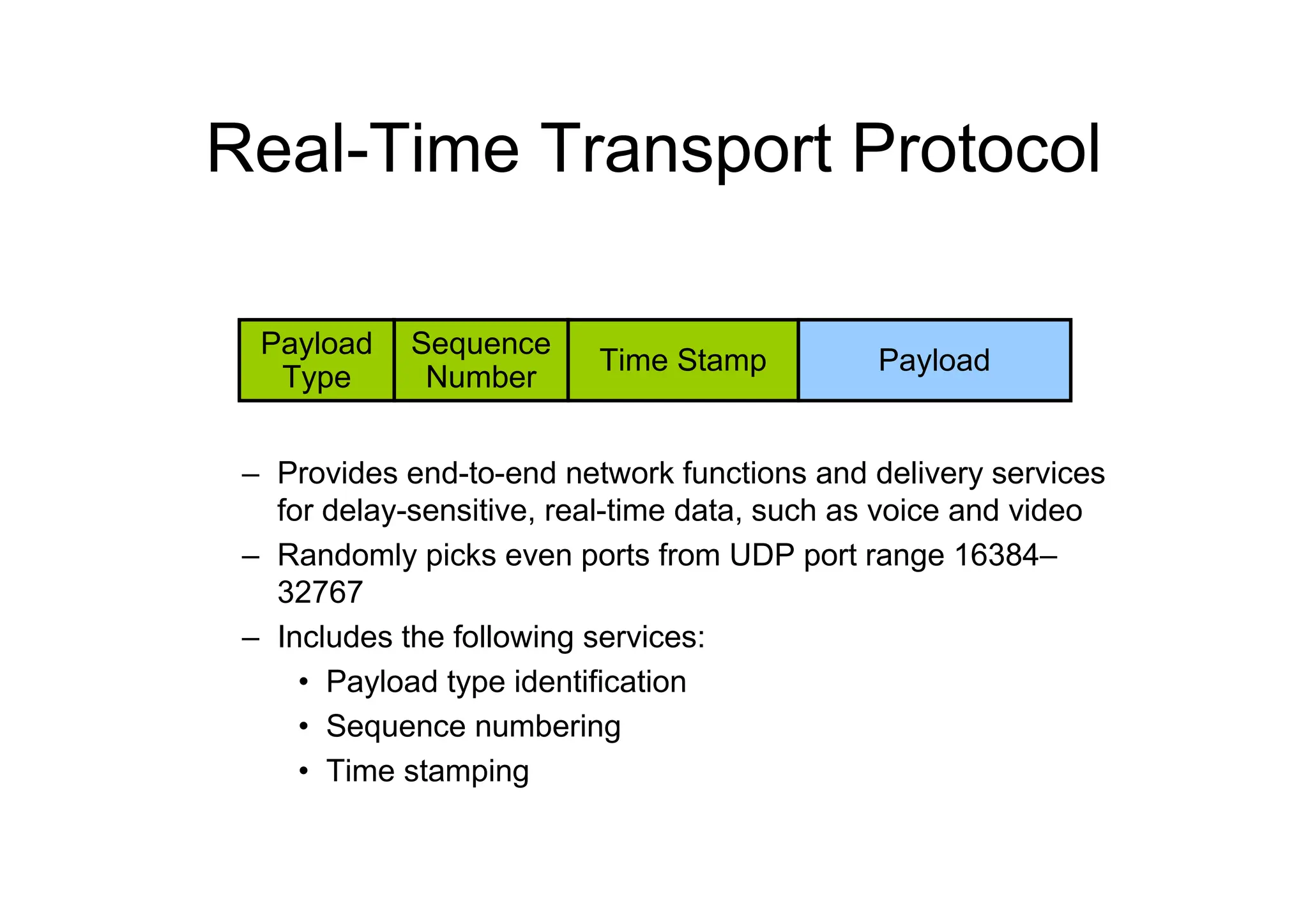 Real-Time Transport Protocol
– Provides end-to-end network functions and delivery services
for delay-sensitive, real-time data, such as voice and video
– Randomly picks even ports from UDP port range 16384–
32767
– Includes the following services:
• Payload type identification
• Sequence numbering
• Time stamping
Payload
Type
Sequence
Number
Time Stamp Payload
 