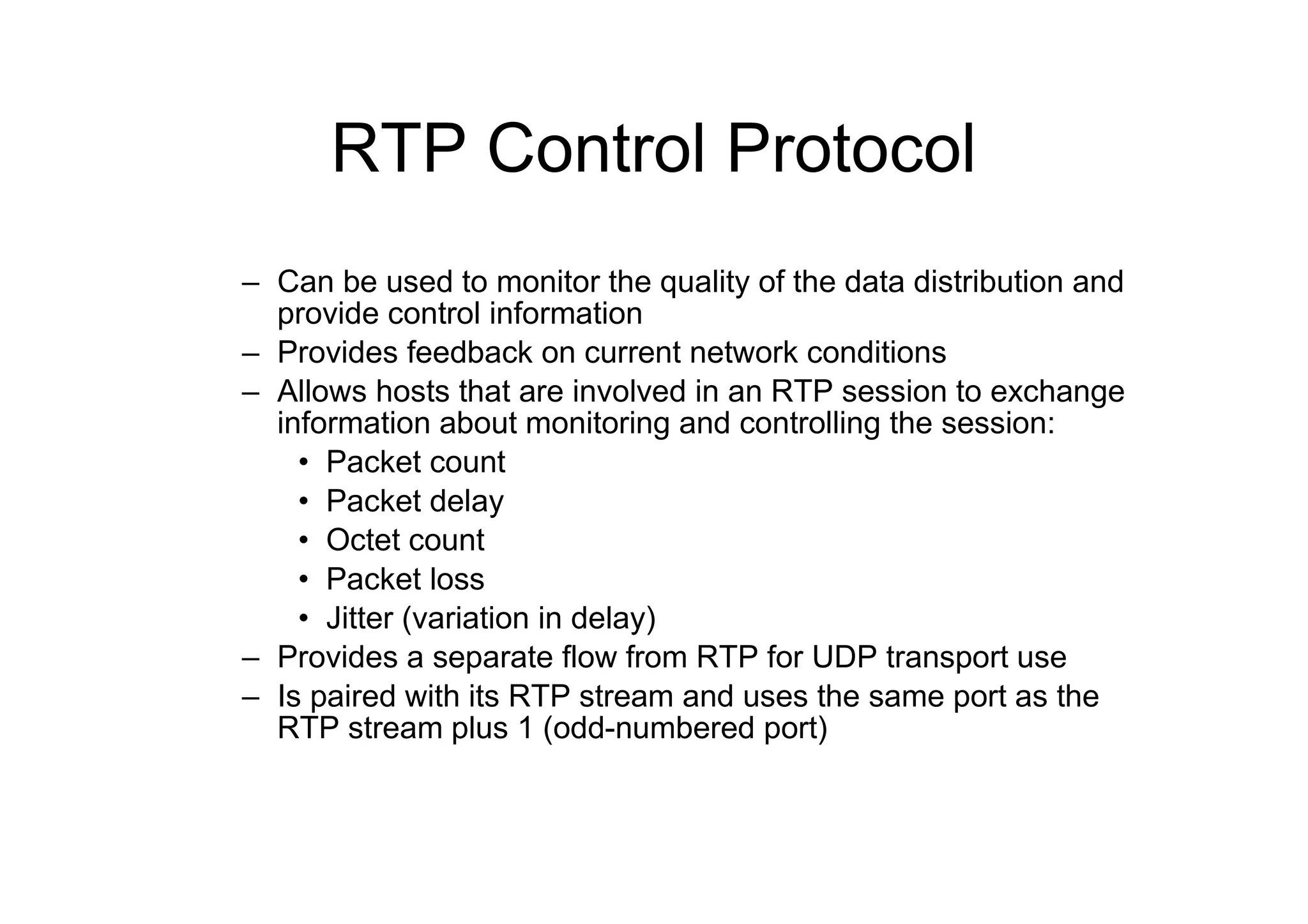 RTP Control Protocol
– Can be used to monitor the quality of the data distribution and
provide control information
– Provides feedback on current network conditions
– Allows hosts that are involved in an RTP session to exchange
information about monitoring and controlling the session:
• Packet count
• Packet delay
• Octet count
• Packet loss
• Jitter (variation in delay)
– Provides a separate flow from RTP for UDP transport use
– Is paired with its RTP stream and uses the same port as the
RTP stream plus 1 (odd-numbered port)
 