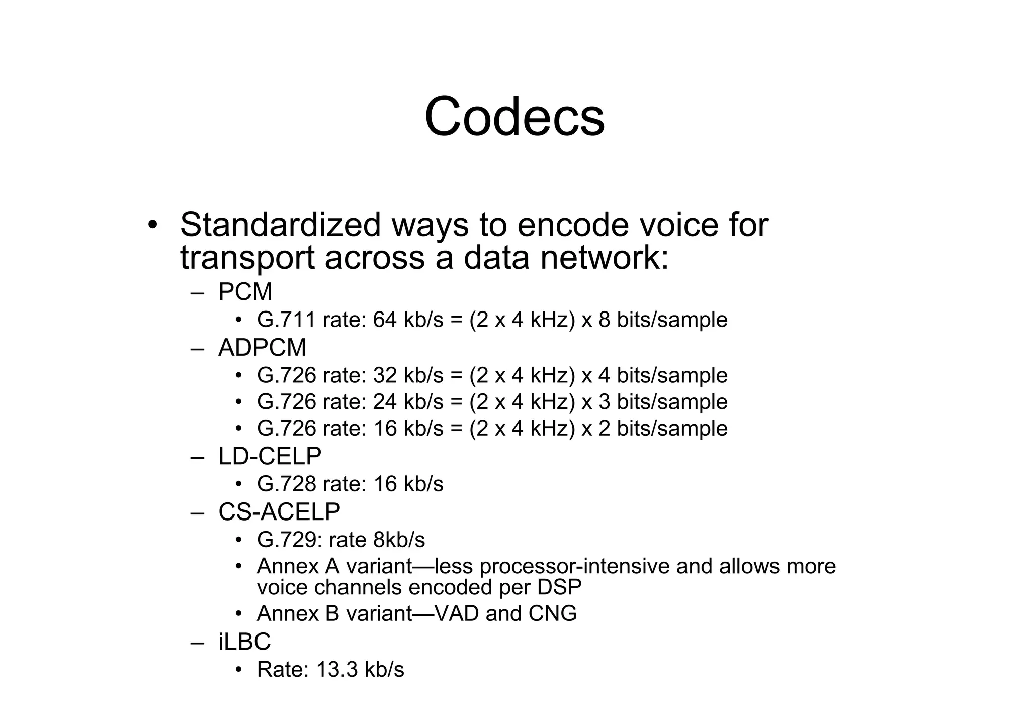 Codecs
• Standardized ways to encode voice for
transport across a data network:
– PCM
• G.711 rate: 64 kb/s = (2 x 4 kHz) x 8 bits/sample
– ADPCM
• G.726 rate: 32 kb/s = (2 x 4 kHz) x 4 bits/sample
• G.726 rate: 24 kb/s = (2 x 4 kHz) x 3 bits/sample
• G.726 rate: 16 kb/s = (2 x 4 kHz) x 2 bits/sample
– LD-CELP
• G.728 rate: 16 kb/s
– CS-ACELP
• G.729: rate 8kb/s
• Annex A variant—less processor-intensive and allows more
voice channels encoded per DSP
• Annex B variant—VAD and CNG
– iLBC
• Rate: 13.3 kb/s
 