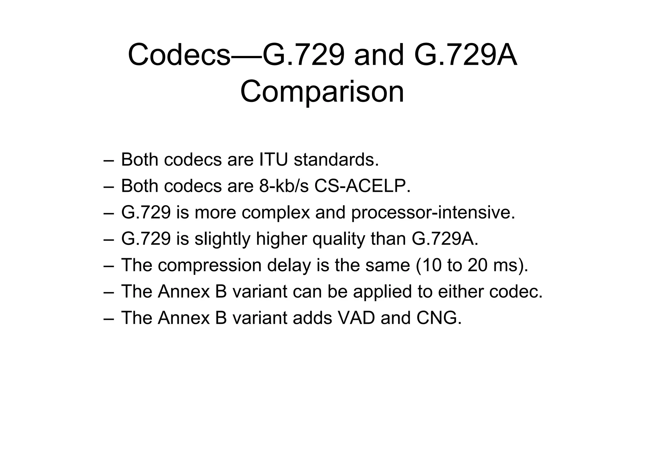 Codecs—G.729 and G.729A
Comparison
– Both codecs are ITU standards.
– Both codecs are 8-kb/s CS-ACELP.
– G.729 is more complex and processor-intensive.
– G.729 is slightly higher quality than G.729A.
– The compression delay is the same (10 to 20 ms).
– The Annex B variant can be applied to either codec.
– The Annex B variant adds VAD and CNG.
 