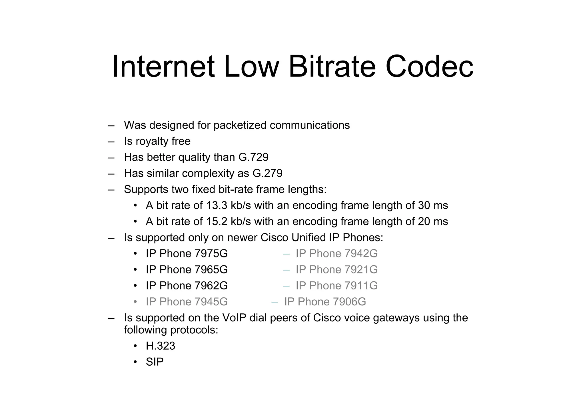 Internet Low Bitrate Codec
– Was designed for packetized communications
– Is royalty free
– Has better quality than G.729
– Has similar complexity as G.279
– Supports two fixed bit-rate frame lengths:
• A bit rate of 13.3 kb/s with an encoding frame length of 30 ms
• A bit rate of 15.2 kb/s with an encoding frame length of 20 ms
– Is supported only on newer Cisco Unified IP Phones:
• IP Phone 7975G – IP Phone 7942G
• IP Phone 7965G – IP Phone 7921G
• IP Phone 7962G – IP Phone 7911G
• IP Phone 7945G – IP Phone 7906G
– Is supported on the VoIP dial peers of Cisco voice gateways using the
following protocols:
• H.323
• SIP
 