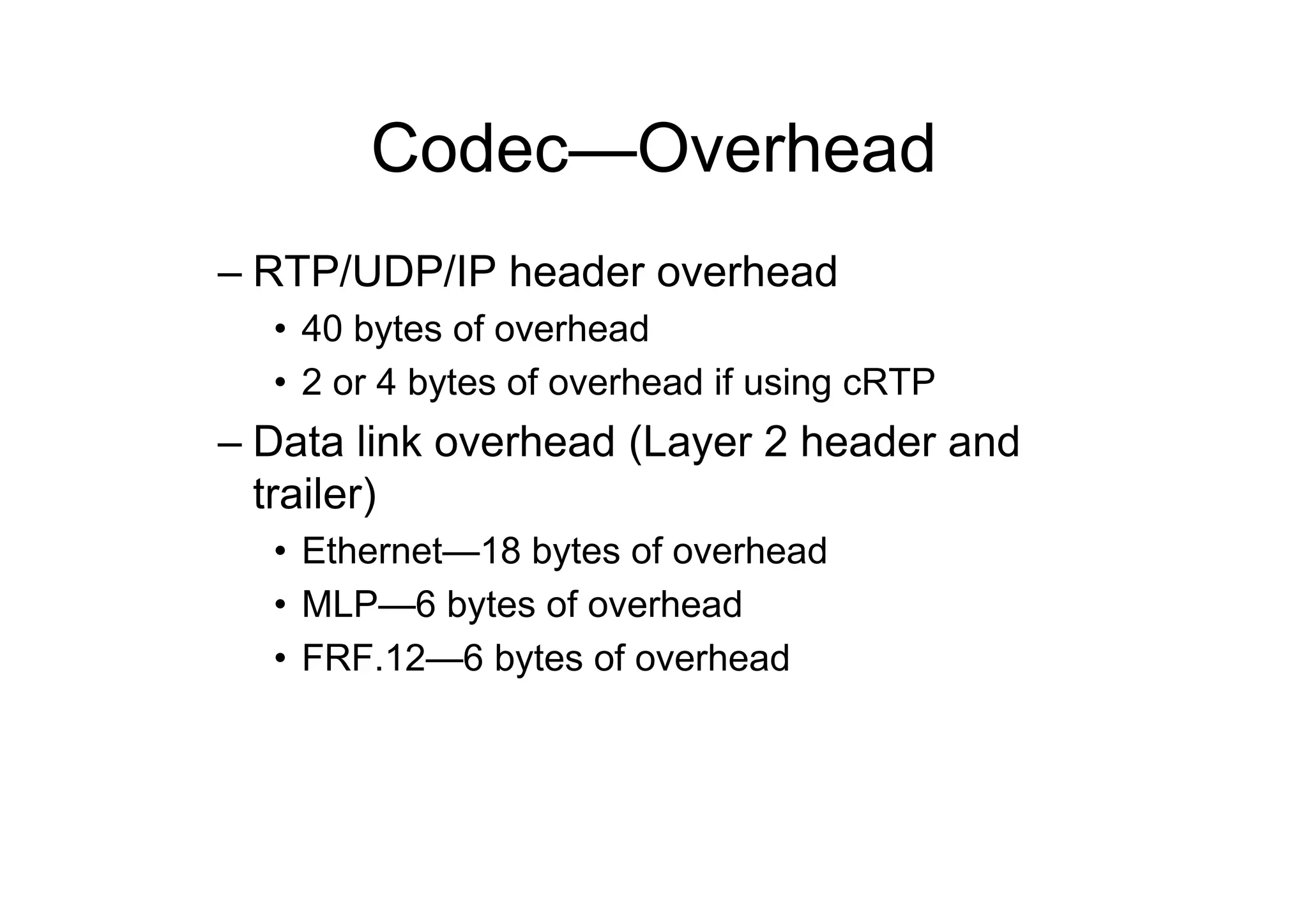 Codec—Overhead
– RTP/UDP/IP header overhead
• 40 bytes of overhead
• 2 or 4 bytes of overhead if using cRTP
– Data link overhead (Layer 2 header and
trailer)
• Ethernet—18 bytes of overhead
• MLP—6 bytes of overhead
• FRF.12—6 bytes of overhead
 
