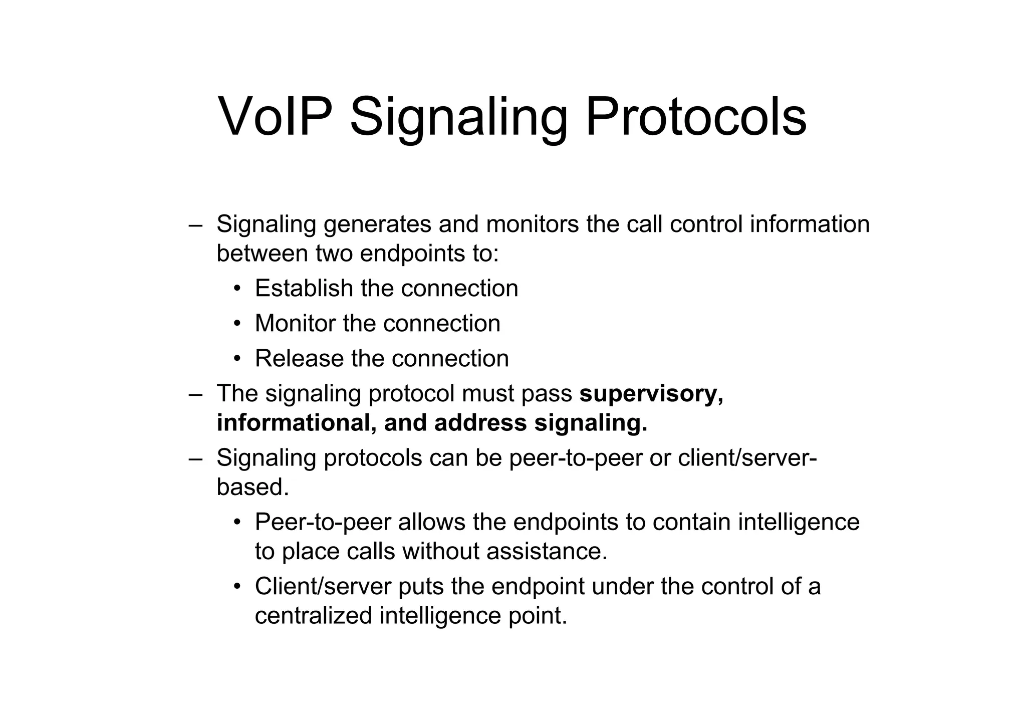 VoIP Signaling Protocols
– Signaling generates and monitors the call control information
between two endpoints to:
• Establish the connection
• Monitor the connection
• Release the connection
– The signaling protocol must pass supervisory,
informational, and address signaling.
– Signaling protocols can be peer-to-peer or client/server-
based.
• Peer-to-peer allows the endpoints to contain intelligence
to place calls without assistance.
• Client/server puts the endpoint under the control of a
centralized intelligence point.
 