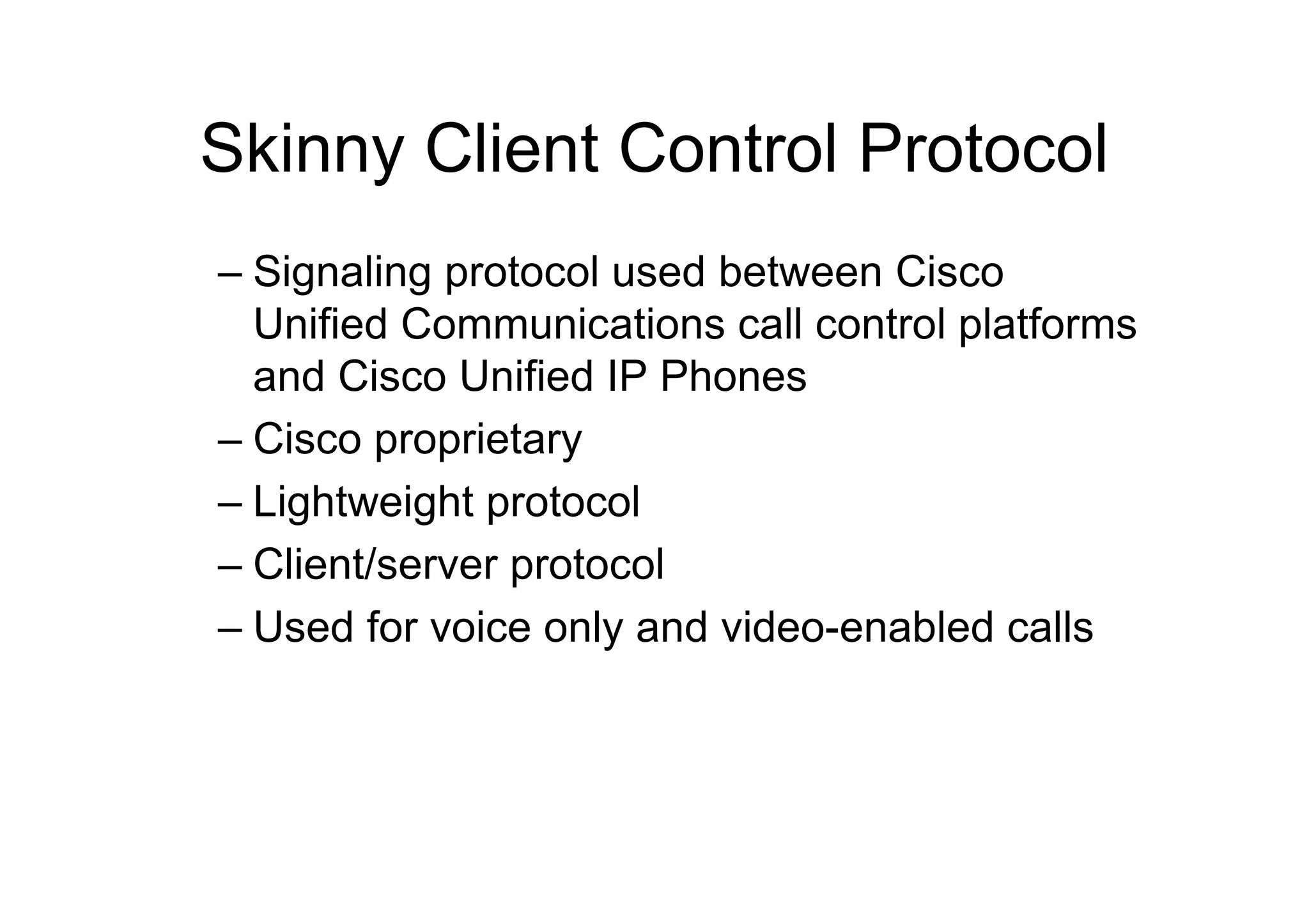 Skinny Client Control Protocol
– Signaling protocol used between Cisco
Unified Communications call control platforms
and Cisco Unified IP Phones
– Cisco proprietary
– Lightweight protocol
– Client/server protocol
– Used for voice only and video-enabled calls
 